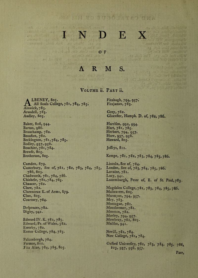 O F ARMS. Volume ii, ALBENEY, 805. All Souls College, 781, 784, 785^ Alnwick, 783. Arundell, 783. Audley, 805. Baker, 806, 944. Barton, 986. Beauchamp, 782. Beaufort, 782. Beckington, 781,784, 785. Bodley, 937, 956. Bouchier, 781,784. Brewfe, 805. Brotherton, 805. Part ii. Fitzhugh, 794, 957.' Fitzjames, 783. Grey, 782. Glocefter, Humph. D. of, 782, 786. Harrifon, 992, 994. Hart, 781, 785. Herbert, 794, 957. Hore, 937, 956. Howard, 805. Jeffrys, 811. Kempe, 781, 782, 783, 784, 785, 786. Camden, 879. Canterbury, See of, 781, 782, 783, 784, 785, 786, 803. Chadworth, 781, 784, 786. Chichele, 781,784,785. Chaucer, 782. Clare, 782. Clarenceux K. of Arms, 879. Clun, 805. _ Courtney, 784. Defpencer, 782. 94»* Edward IV. K. 782, 785. Edward,'Pr. of Wales, 782. Ewerby, 782. Exeter College, 784, 785. Falconbergh, 784. Farmor, 811. Fitz Alan, 784, 78-5, 805. Lincoln, See of, 784. London, See of, 783, 784, 785, 786.' Lovaine, 781. Lucy, 941. Luxemburgh, Peter of, E. of St. Paul, 783, Magdalen College, 781, 783, 784, 785, 786. Maltravers, 805. Marmyon, 794, 957. Mey, 783. Montague, 781. Monthermer, 781. Moreton, 782. Morley, 794, 957. Mowbray, 782, 805. Mullho, 941. Nevill, 781, 784. New College, 781, 784. Oxford Univerfity, 782, 783, 784, 785, 786, 937> 9S^> 957- Parr,