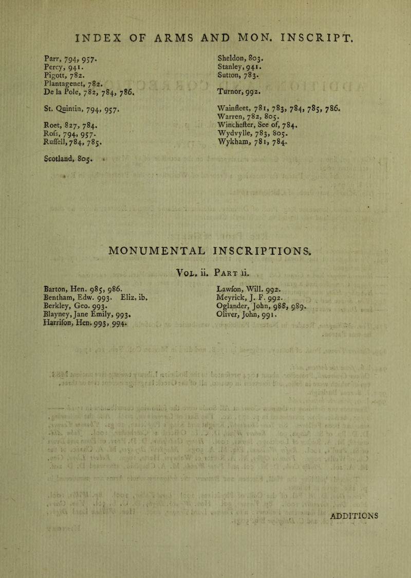 INDEX OF ARMS AND MON. INSCRIPT. Parr, 794, 957. Percy, 941. PIgott, 782. Plantagenet, 782. De la Pole, 782, 784, 786. St. Quintin, 794, 957. Roet, 827, 784. Rofs, 794, 957. Ruflell, 784, 785. Scotland, 805. « 4 Sheldon, 803. Stanley, 941. Sutton, 783. Tumor, 992. Wainfleet, 781, 783, 784, 783, 786. Warren, 782, 805. Winchefter, See of, 784. Wydvylle, 783, 803. Wykbam, 781, 784. MONUMENTAL INSCRIPTIONS. Voi., ii. Part ii. Barton, Hen. 983, 986. Bentham, Edw. 993. Eliz, ib, Berkley, Geo. 993. Blayney, Jane Emily, 993, Harrifon, Hen. 993, 994-. Lawfon, Will. 992. Meyrick, J. F. 992. Oglander, John, 988, 989. Oliver, JoKn, 991,