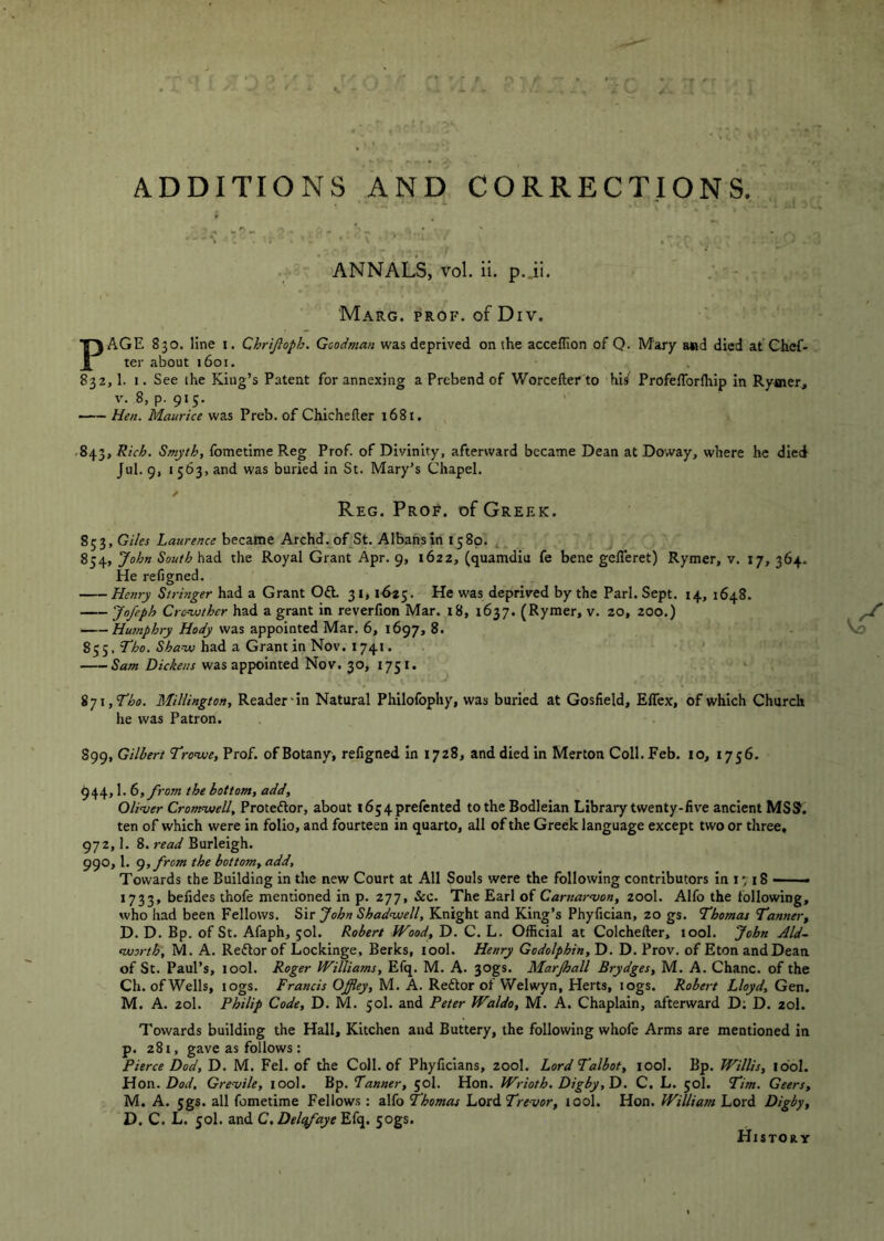 ADDITIONS AND CORRECTIONS. ANNALS, vol. ii. p.Ji. - MaRG. PROF, of Div. PAGE 830. line i. Chrijioph. Goodman was deprived on the acceflion of Q. Mary a«d died at Chef- ter about 1601. 832,1. I. See the King’s Patent for annexing a Prebend of Worcefter to his' Profeflbrlhip in Rymer, V. 8, p. 915. Hen. Maurice was Preb. of Chichefler 1681. .843, Rich. Smyth, fometime Reg Prof, of Divinity, afterward became Dean at Doway, where he died Jul. 9, I 563, and was buried in St. Mary’s Chapel. Reg. Prof, of Greek. 853, Giles Laurence became Archd. of St. Albans in 1580. 854, John South had the Royal Grant Apr. 9, 1622, (quamdiu fe bene gelTeret) Rymer, v. 17, 364- He refigned. Henry Strbiger had a Grant Oft. 31,1625. He was deprived by the Pari. Sept. 14, 1648. Jofeph Cro-ujther had a grant in reverfion Mar. i8, 1637. (Rymer, v. zo, 200.) ^ Hwnphry Hody was appointed Mar. 6, 1697, 8. V.O 855, Tbo. Sha-w had a Grant in Nov. 1741. ' Sam Dickens was appointed Nov. 30, 1751. ij\,Tho. Millington, Reader'in Natural Philofophy, was buried at Gosfield, Effex, of which Church he was Patron. 899, Gilbert Jronue, Prof, of Botany^ refigned in 1728, and died in Merton Coll. Feb. 10, 1756. 944,1. 6, from the bottom, add, Oliver Cronrwell, Proteftor, about i654prefented to the Bodleian Library twenty-live ancient MSS. ten of which were in folio, and fourteen in quarto, all of the Greek language except two or three, 972,1. 8. read Burleigh. 990,1. g,from the bottom, add. Towards the Building in the new Court at All Souls were the following contributors in 1718 —— 1733, belides thofe mentioned in p. 277, &c. The Earl of Carnarvon, 200I. Alfo the following, who had been Fellows. Sir John Shadviell, Knight and King’s Phyfician, 20 gs. Thomas Tanner, D. D. Bp. of St. Afaph, 50I. Robert Wood, D. C. L. Official at Colchefter, tool. John Aid- worth, M. A. Reftor of Lockinge, Berks, tool. Henry Godolphin, D. D. Prov. of Eton and Dean of St. Paul’s, tool. Roger Williams, Efq. M. A. 30gs. Marjhall Brydges, M. A. Chanc. of the Ch. of Wells, logs. Francis Offiey, M. A. Reftor ol Welwyn, Herts, logs. Robert Lloyd, Gen. M. A. 20I. Philip Code, D. M. 50I. and Peter Waldo, M. A. Chaplain, afterward D; D. 20I. Towards building the Hall, Kitchen and Buttery, the following whofe Arms are mentioned in p. 281, gave as follows: Pierce Dod, D. M. Fel. of the Coll, of Phyficians, 200I. Lord Talbot, tool. Bp. Willis, idol. Hon. Dod, Grevile, lool. Bp. Tanner, 50I. Hon. Wrioth. Digby,T). C. L. 50I. Tim. Geers, M. A. 5gs. all fometime Fellows: alfo Thomas Lord lOol. Hon. William Lord Digby, D. C. L. 50I. and C.Delcfaye Efq. sogs. HiSToay