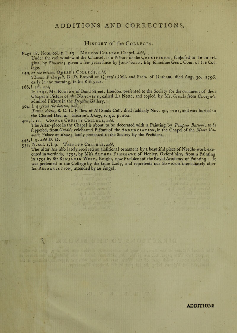 History of the Colleges. Page i8, Note, col. 2.1. 19. Merton College Chapel, add., . Under the call window of the Chance], is a Pifture of the Cr oci fixion, fuppofed to 1 e an ori- ginal by Tintoret ■, given a few years fince by John Skip, Efq. fometime Gent. Com. of the Col- lege. 11^9, at the bcttotr., Qu eejj’s Col lege, add, Thomas F thergill, D. D. Provoll of Queen’s Coll, and Preb. of Durham, died Aug. 30, 1796, early in the morning, in his Sift year. 166.1. 18. add, In 1791, Mr. Robson of Bond Street, London, prefented to the Society for the ornament of their Chapel a Pidture of->h'. Nativity, called La Notte, and copied by Mr. Cranke from Corregio’s admired Pidture in the Drejden Gallery. 304.1. \tfrom the bottom, adll, James Adion, B. C. L. Fellow of All Souls Coll, died fuddenly Nov. 30, 1721, and was buried in the Chapel Dec. z. Hearne’s Diary, v. 92. p. Z02. 401.1. II. Corpus Christi College, add. The Altar-piece in the Chapel is about to be decorated with a Painting by Pompeio Battoni, as is fuppofed, from Guido's celebrated Pidlureof the Annunciation,in the Chapel of the Monte Ca- vallo Palace at Rome-, lately prefented to the Society by the Prefident. 443.1. 3. D. . 531, N. col. 1,1. g. Trinity College, add. The altar has alfo lately received an additional ornament by a beautiful piece of Needle-work exe- cuted in worfteds, 1793, by Mifs Althea Fansh awe of Henley, Oxfordlhire, from a Painting in 1791 by Sir Benjamin West, Knight, now Prefident of the Royal Academy of Painting. It was prefented to the College by the fame Lady, and reprefents our Saviour immediately after his Resurrection, attended by an Angel, i