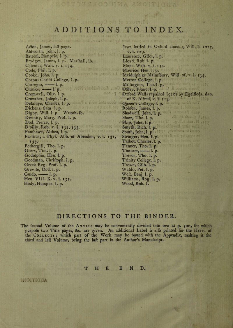 Adlon, James, la/l page. Aldworlh, John, 1. p. Battoni, Pompeio, 1. p. ' •' Brydges, James, 1. p. Marfhall, ib. Caienius, Walt. v. i. 134. Code, Phil. 1. p. Cooke, John, 1. p. • • • Corpus Chrifti College, I. p. Corregio, 1. p. Cranke, l.’p. Cromwell, Oliv. I. p. Crowther, Jofeph, 1. p. * Delafaye, Charles, 1. p. ‘ ' ' ...... v:- Dickens, Sam. l.p. Digby, Will. I. p. Wrioth. ib. * ' ' Divinity, Marg. Prof. 1. p. Dod, Pierce, 1. p. D’oilly, Rob. V. i, 131, 133. Fanlhawe, Althea, 1. p. Fa itius, a Phyf. Abb. of Abendon, v. i. J3i» *33* * • Fothergill, Tho. 1. p. Geers, Tim. I. p. Godolphin, Hen. 1. p. Goodman, Chriftoph. 1. p. Greek Reg. Prof. 1. p. Grevile, Dod. 1. p. Guido, 1. p. Hen. Vllf. K. v. i. 132. Hody, Humphr. I, p. jews fettled in Oxford about 9 Will. I. lOJ^, V. i. 129. Laurence,-Giles, 1. p. Lloyd, Rob. 1. p. Mape, Walt. v. i. 134. Maurice, Hen. 1. p. Meidulph or Malmlbury, Will, of, v. i. 134. Merton College, 1. p. Millington, Tho. 1. p. . . - Offley, Franc. 1. p. <- Oxford Walls repaired* {910) by Egelfleda, daa. of K. Alfred, V. i. 114. Queen’s College, 1. p. • ..... Robfon, James, 1. p. Shadwcll, John, 1, p. * ' Shaw, Tho. 1. p. • ' . ' / Skip, John, 1. p. _ •-■>■■■» Smyth, Rich. 1. p. . ' ' ' ’ ’ ' South, John, 1. p. « ‘ ‘ 1 Stringer, Hen. 1. p. ' . . ' ’ Talbot, Charles, 1. p. Tanner, Tho. 1. p. • Tintoret, -—■ 1. p. Trevor, Tho. 1. p. Trinity College, I. p. Trowe, Gilb. I. p. Waldo, Pet. I. p. Weft, Benj. 1. p. Williams, Rog. 1. p. Wood, Rob. 1. PIRECTIONS TO THE BINDER. The fecond Volume of the Annals may be conveniently divided into two at p. 500, for which purpofe two Title pages, &c. are given. An additional Label is alfo printed for the Htsr. of the Colleges; which part of the Work may be bpund with the Appendix, making it the third and laft Volume, being the laft part in the Author’s Manufeript. THE END. wioniajA