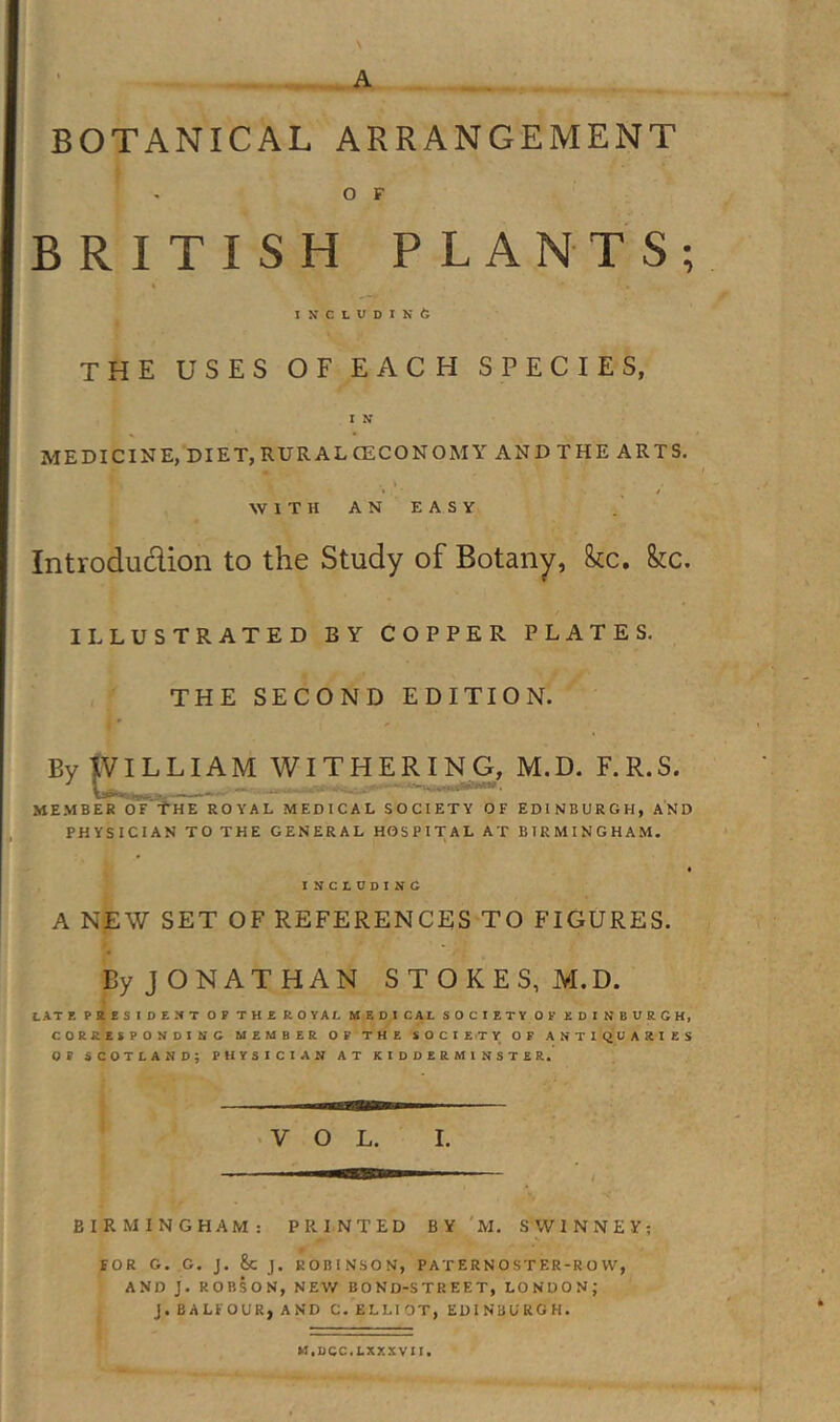 BOTANICAL ARRANGEMENT O F BRITISH PLANTS; INCLUDINft the uses of each species, I N MEDICINE, DIET,RURALCECONOMY AND THE ARTS. • / WITH AN EASY Introdudion to the Study of Botany, fee. ILLUSTRATED BY COPPER PLATES. THE SECOND EDITION. By tVILLIAM WITHERIN G, M.D. F. R.S. member Of FhE royal medical society of EDINBURGH, AND PHYSICIAN TO THE GENERAL HOSPITAL AT BIRMINGHAM. INCLDDINC A NEW SET OF REFERENCES TO FIGURES. By JONATHAN STOKES, M.D. I ATE PRESIDEUT OP THEROYAL MEDICAL SOCIETY OP EDINBURGH, CORRESPONDING MEMBER OP THE S O C I E.T V OF ANTIQUARIES OP SCOTLAND; PHYSICIAN AT KIDDERMINSTER. • VOL. I. BIRMINGHAM: PRINTED BY'M. SWINNEY; FOR G. G. J. &amp;C J. ROBINSON, PATERNOSTER-ROW, AND J. ROBSON, NEW BOND-STREET, LONDON; J. BALFOUR, AND C. ELLI OT, EDINBURGH. U.UCC.LXXKVII.