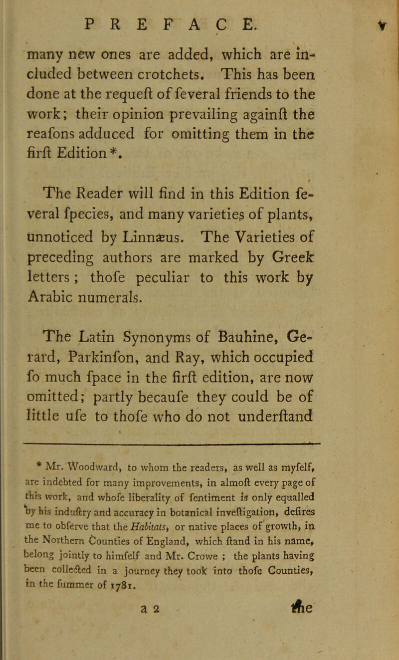 many new ones are added, which are in- cluded between crotchets. This has been done at the requefl of feveral friends to the work; their opinion prevailing againft the reafons adduced for omitting them in the lirft Edition # The Reader will find in this Edition fe- veral fpecies, and many varieties of plants, unnoticed by Linnaeus. The Varieties of preceding authors are marked by Greek letters; thofe peculiar to this work by Arabic numerals. The Latin Synonyms of Bauhine, Ge- rard, Parkinfon, and Ray, which occupied fo much fpace in the firft edition, are now omitted; partly becaufe they could be of little ufe to thofe who do not underftand * Mr. Woodward, to whom the readers, as well as myfelf, are Indebted for many improvements, in almoft every page of this work, and whofe liberality of fentiment is only equalled *by his induftry and accuracy in botanical inveftigation, defires me to obferve that the HahitatSi or native places of growth, in the Northern Counties of England, which ftand in his name, belong jointly to himfelf and Mr. Crowe ; the plants having been colleAed in a journey they took into thofe Counties, in the fummer of tySi. a 2 ifie