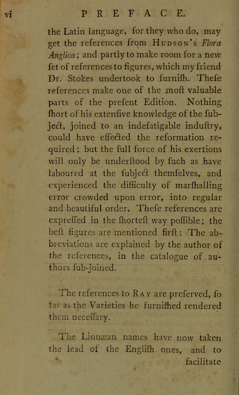 the Latin language, for they who do, may get the references frc^m Hudson’s Flora Anglica; and partly to make room for a new fet of references to figures, which my friend Dr. Stokes undertook to furnifh. Thefe references make one of the mofl; valuable parts of the prefent Edition. Nothing Ihort of his extenfive knowledge of the fub- jec^l, joined to an indefatigable induftry, could have effetfied the reformation re* quired; but the full force of his exertions will only be iinderfiood by fuch as have laboured at the fubjed themfelves, and experienced the difficulty of marfhalling error crowded upon error, into regular and beautiful order. Thefe references are exprefied in the fhorteft way poflible; the befi figures are mentioned firfi;: The ab- breviations are explained by the author of the references, in the catalogue of au- thors fub-joined. The references to Ray are preferved, fo lar as the Varieties he furniftied rendered them necefiary. The Linnasan names have now taken the lead of the Englifh ones, and to • ■ facilitate