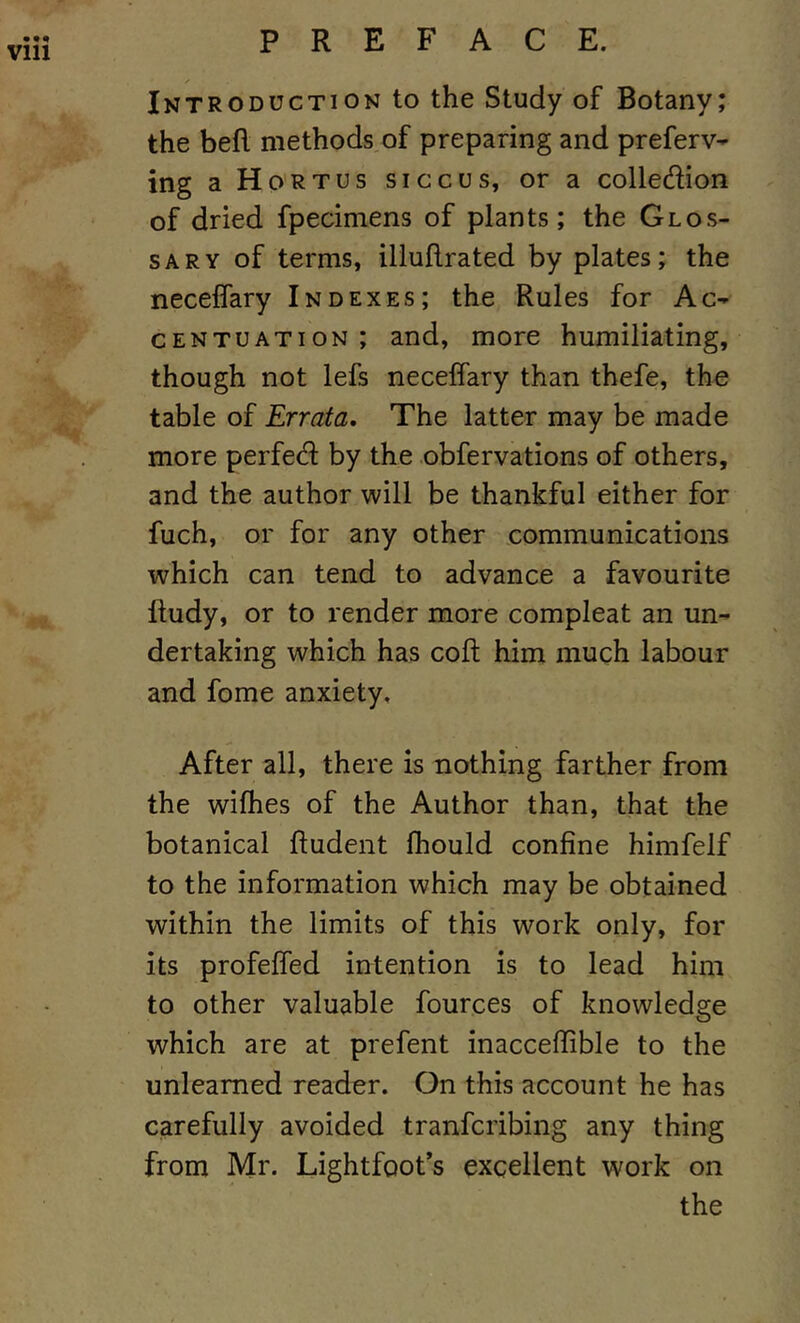 Vlll Introduction to the Study of Botany; the befl methods of preparing and preferv- ing aHoRTUs siccus, or a colledion of dried fpecimens of plants; the Glos- sary of terms, iliuflrated by plates; the neceffary Indexes; the Rules for Ac- centuation; and, more humiliating, though not lefs neceffary than thefe, the table of Errata, The latter may be made more perfed by the obfervations of others, and the author will be thankful either for fuch, or for any other communications which can tend to advance a favourite ftudy, or to render more compleat an un- dertaking which has coft him much labour and fome anxiety. After all, there is nothing farther from the wifhes of the Author than, that the botanical ftudent fhould confine himfelf to the information which may be obtained within the limits of this work only, for its profeffed intention is to lead him to other valuable fources of knowledge which are at prefent inaccefiible to the unlearned reader. On this account he has carefully avoided tranfcribing any thing from Mr. Lightfoot’s excellent work on the