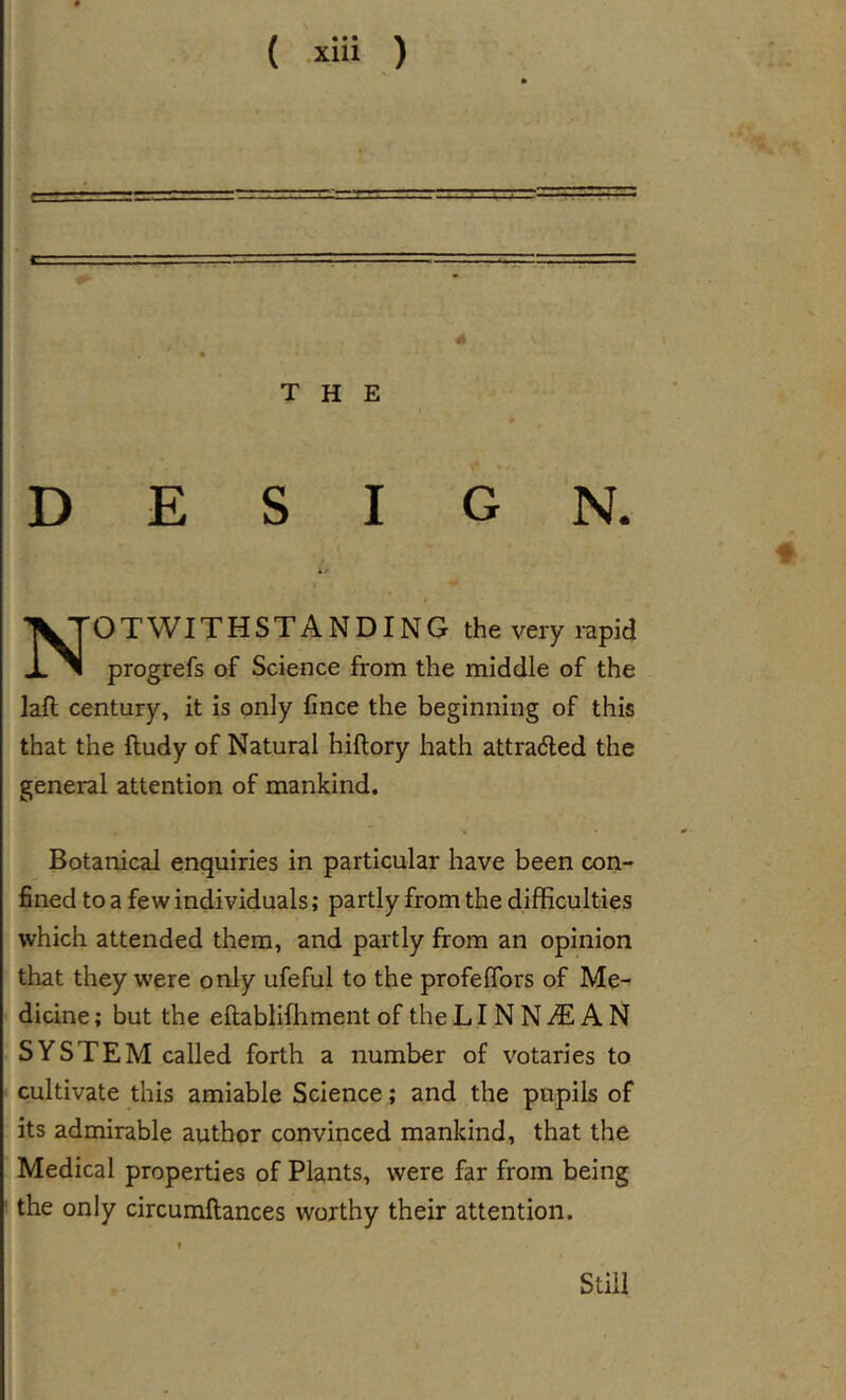 THE DESIGN. Notwithstanding the very rapid progrefs of Science from the middle of the laft century, it is only fince the beginning of this that the ftudy of Natural hiftory hath attra6led the general attention of mankind. Botanical enquiries in particular have been con- fined to a few individuals; partly from the difficulties which attended them, and partly from an opinion that they were only ufeful to the profeflbrs of Me- dicine ; but the eftablifhment of the LIN N ^ A N SYSTEM called forth a number of votaries to &lt; cultivate this amiable Science; and the pupils of its admirable author convinced mankind, that the Medical properties of Plants, were far from being the only circumftances worthy their attention. Still