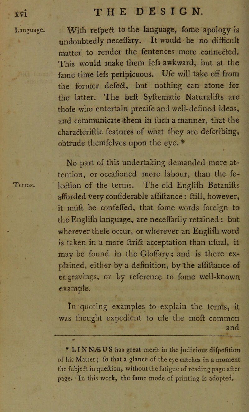 Language. Terms. With refpecfl to the language, fome apology is undoubtedly neceffary. It wx)uld' be no difficult matter to render the fentences more connected. This would make them lefs awkward, but at the fame time lefs perfpicuous. Ufe will take off from the former defeat, but nothing can atone for the latter. The beft Syftematic Naturalifts are thofe who entertain precife and well-defined ideas, and communicate &gt;them in fuch a manner, that the charaderiftic features of what they are deferibing, obtrude themfelves upon the eye. * ' , I No part of this undertaking demanded more at- tention, or occafioned more labour, than the fe- ledlion of the terms. The old Englifh Botanifts afforded very confiderable affiftance: ftill, however, it muff be confeffed, that fome words foreign to the Englifh language, are neceffarily retained: but wherever thefe occur, or wherever an Englifh word is taken in a more flridt acceptation than ufual, it maybe found in the Gloffary; and is there ex- plained, either by a definition, by the affiftance of engravings, or by reference to fome well-known example. , # tn quoting examples to explain the terms, it was thought expedient to ufe the moll common * and * LI N NiEU S has great merit in the judicious difpofition of his Matter { fo that a glance of the eye catches in a moment the fubjeA in queftion, without the fatigue of reading page after page. In this work, the fame mode of printing is adopted.