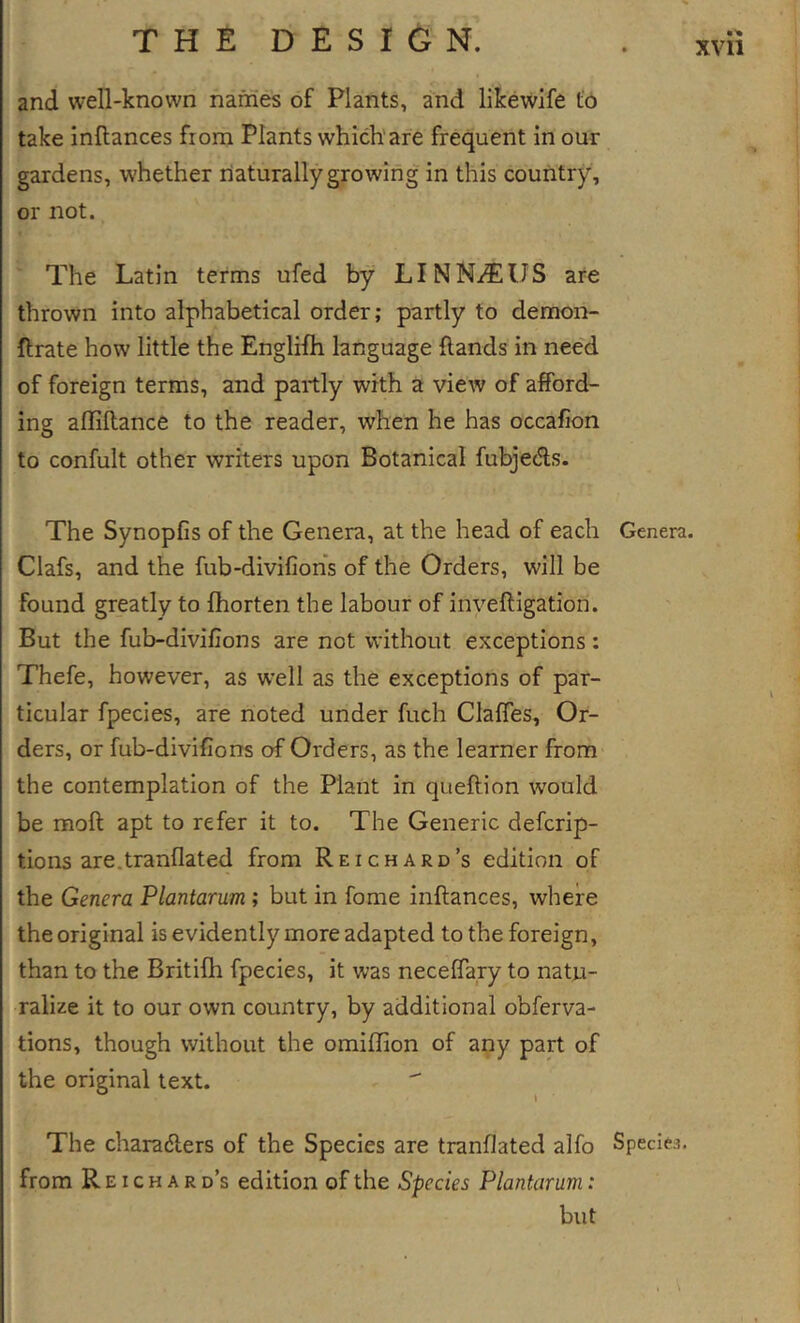 and well-known names of Plants, and likewlfe to take inftances from Plants which’are frequent in our gardens, whether liaturally growing in this country, or not. The Latin terms ufed by LINNAEUS are thrown into alphabetical order; partly to demon- ftrate how little the Englifh language {lands in nee'd of foreign terms, and partly with a view of afford- ing affiftance to the reader, when he has occafion to confult other writers upon Botanical fubjeds. The Synopfis of the Genera, at the head of each Clafs, and the fub-divifiohs of the Orders, will be found greatly to fhorten the labour of inveftigation. But the fub-diviflons are not without exceptions: Thefe, however, as well as the exceptions of par- ticular fpecies, are noted under fuch Claffes, Or- ders, or fub-divifions of Orders, as the learner from the contemplation of the Plant in queftion would be moft apt to refer it to. The Generic defcrip- tions are.tranflated from Reichard’s edition of the Genera Plantarum ; but in fome inftances, where the original is evidently more adapted to the foreign, than to the Britifh fpecies, it was neceftary to natu- ralize it to our own country, by additional obferva- tions, though without the omiffion of any part of the original text. The charadlers of the Species are tranflated alfo from R EI c H A R d’s edition of the Species Plantarum: but Genera. Species.