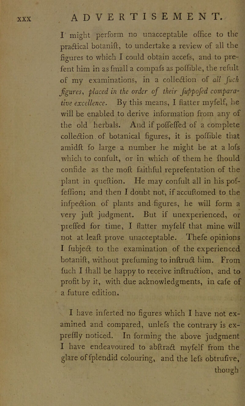 I' might perform no unacceptable office to the pradlical botanift, to undertake a review of all the figures to which I could obtain accefs, and to pre- fent him in as fmall a compafs as poffible, the refult of my examinations, in a colledlion of all fuck figures, placed in the order of their fuppofed compara- tive excellence. By this means, I flatter myfelf, he will be enabled to derive information from any of the old herbals. And if polfelfed of a complete colledlion, of botanical figures, it is poffible that amidft fo large a number he might be at a lofs which to confult, or in which of them he ffiould confide as the moft faithful reprefentation of the plant in queflion. He may confult all in his pof- feffion; and then I doubt not, if accuflomed to the infpeclion of plants and figures, he will form a very juft judgment. But if unexperienced, or preffed for time, I flatter myfelf that mine will not at leaft prove unacceptable- Thefe opinions I fubjecl to the examination of the experienced botanift, without prefuming to inftrudl him. From fuch I fball be happy to receive inftrudion, and to profit by it, with due acknowledgments, in cafe of a future edition. I have inferted no figures which I have not ex- amined and compared, unlefs the contrary is ex- preffly noticed. In forming the above judgment I have endeavoured to abftradl myfelf from the glare offplendid colouring, and the lefs obtrufive,' though s