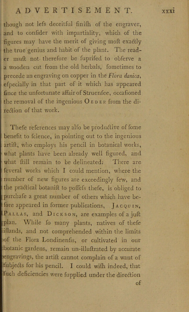 though not lefs deceitful finifh of the engraver, and to confider with impartiality, which of the figures may have the merit of giving moft exadly the true genius and habit of the plant. The read- er muft not- therefore be fuprifed to obferve a a wooden cut from the old herbals, foraetimes to precede an engraving on copper in the Flora danicay efpecially in that part of it which has appeared Cnee the unfortunate affair of Struenfee, occafioned the removal of the ingenious O ed er from the di- redlion of that work. Thefe references may alfo be produeflive of fome benefit to fcience, in pointing out to the ingenious artift, who employs his pencil in botanical works, what plants have been already well figured, and what ftill remain to be delineated; There are feveral works vdiich I could mention, where the number of new figures are exceedingly few, and ; the pracftical botanift to poffefs thefe, is obliged to purchafe a great number of others which have be- fore appeared in former publications, J a c q u i n, .Pallas, and Dickson, are examples of a jufi; jplan. While fo many plants, natives of thefe iiflands, and not comprehended within the limits lof the Flora Londinenfis, or cultivated in our Ibotanic gardens, remain un-illuftrated by accurate engravings, the artift cannot complain of a want of ffubjedls for his pencil. I could wifh indeed, that Ifuch deficiencies were fupplied under the diredlion of