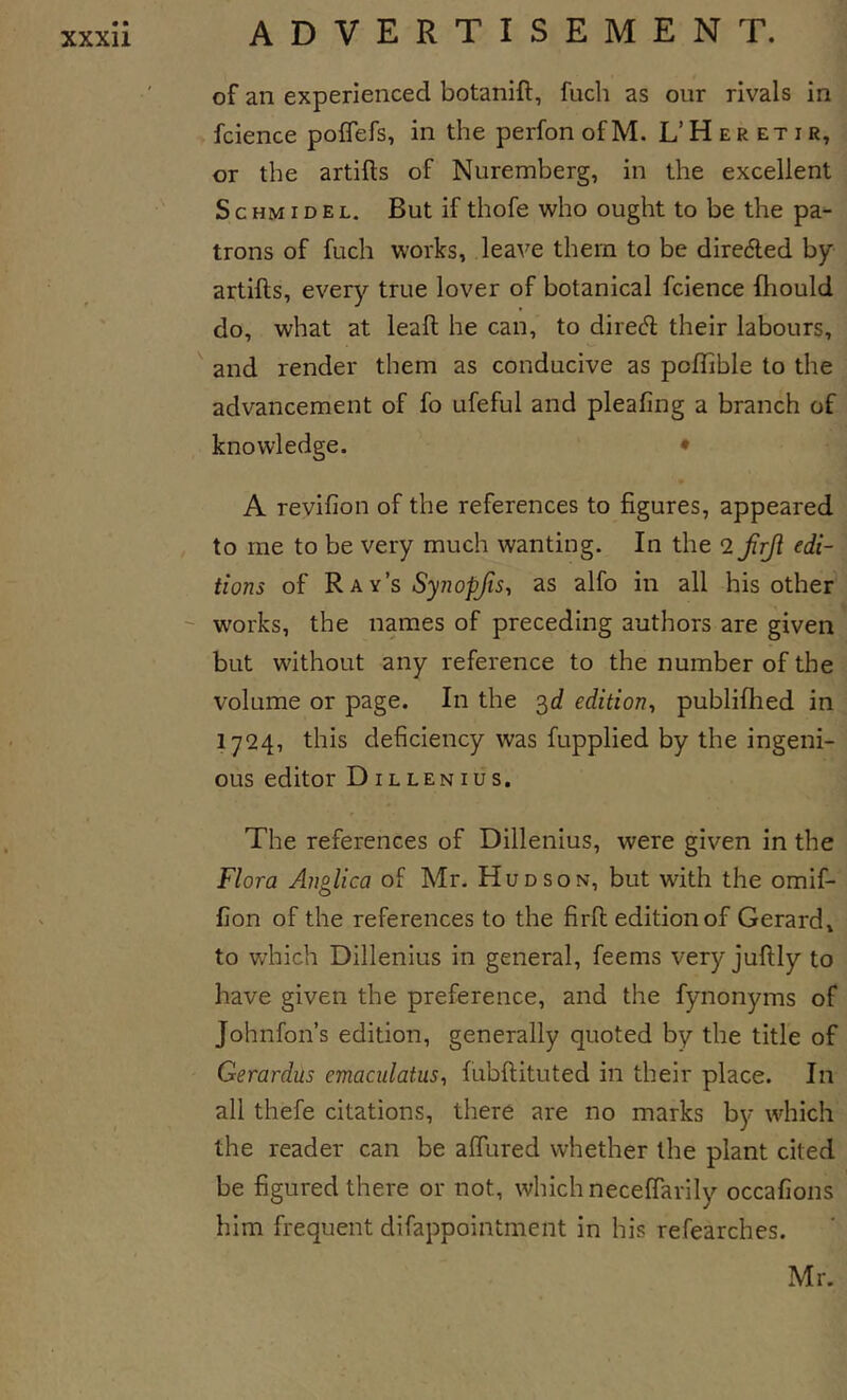 of an experienced botanift, fuch as our rivals in fcience poffefs, in the perfon of M. L’ H e r et i r, or the artifts of Nuremberg, in the excellent Schmid EL. But if thofe who ought to be the pa- trons of fuch works, leave them to be dire6led by artifts, every true lover of botanical fcience fhould do, what at leaft he can, to direft their labours, and render them as conducive as poflible to the advancement of fo ufeful and pleafing a branch of knowledge. • A revifion of the references to figures, appeared to me to be very much wanting. In the 2 frfl edi- tions of R ay’s Synopjis, as alfo in all his other^ -- works, the names of preceding authors are given but without any reference to the number of the volume or page. In the 3d edition^ publifhed in 1724, this deficiency was fupplied by the ingeni- ous editor Dillenius. The references of Dillenius, were given in the Flora Anglica of Mr. Hudson, but with the omif- fion of the references to the firft edition of Gerard, to which Dillenius in general, feems very juftly to have given the preference, and the fynonyms of Johnfon’s edition, generally quoted by the title of Gerardus emaculatus^ fubftituted in their place. In all thefe citations, there are no marks by which the reader can be alTured whether the plant cited be figured there or not, which necelTarily occafions him frequent difappointment in his refearches. Mr.