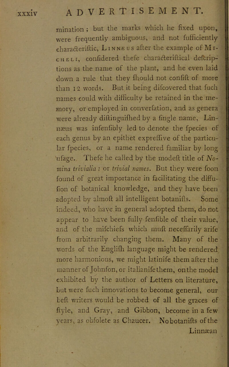 mination ; but the marks which he fixed upon, were frequently ambiguous, and not fufficiently charadleriftic, Linnaeus after the example of Mi- ch el i, confidered thefe characfieriftical delbrip- tions as the name of the plant, and he even laid down a rule that they {lT,ould not confift of more than 12 words. But it being difcovered that fuch names could with difficulty be retained in the me- mory, or employed in converfation, and as genera were already diftinguifhed by a fingle name, Lin- naeus was infenfibly led to denote the fpecies of each genus by an epithet expreffive of the particu- lar fpecies, or a name rendered familiar by long 'ufage. Thefe he called by the modeft title of No- mina trivialia : or trivial names. But they were foon found of great importance in facilitating the diffu- fion of botanical knowledge, and they have been adopted by almoft all intelligent botanifis. Some indeed, who have in general adopted them, do not appear to have been fully fenfible of their value, and of the mifchiefs which mufi; neceffarily arife from arbitrarily changing them. Many of the words of the Englifh language might be rendered more harmonious, we might latinife them after the manner of Johnfon, or italianifethem, on the model exhibited by the author of Letters on literature, but were fuch innovations to become general, our bell writers would be robbed of all the graces of ftyle, and Gray, and Gibbon, become in a few years, as obfolete as Chaucer. Nobotanifts of the Linnaean