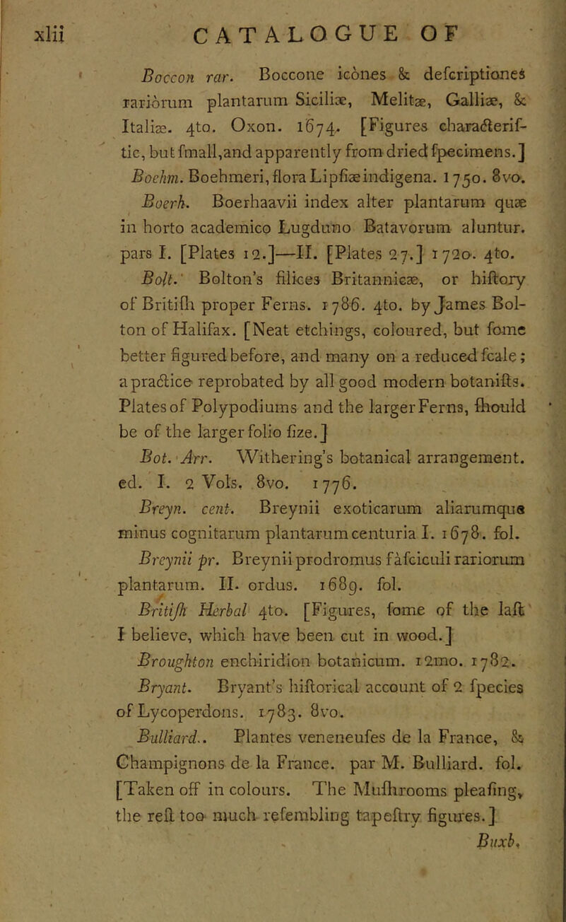 ' Boccon rar. Boccone icones &amp; defcriptioneS Tariomm plantarum Siciliae, Melitae, Galliae, &amp; Italias. 4to. Oxon. 1674^ [Figures chara(5lerif- tic, but fmall,and apparently from'dried fpecimens.] Boehm. Boehmeri, floraLipfiaeindigena. 1750. 8vO'. Boerk. Boerhaavii index alter plantarum quae in horto academico Lugduno Batavorum aluntur. pars I. [Plates 12.]—II. [Plates 27.] 1720-. 4to. Bolt.' Bolton’s Bikes Britannicae, or biftory of Britifli proper Ferns. 1786. 4to. by James Bol- ton of Halifax. [Neat etchings, coloured, but fame better figured before, and many on a reduced fcale; a practice reprobated by all good modern botanifts. Plates of Polypodiums and the larger Ferns, fhould be of the larger folio fize.J Bot.'Arr. Withering’s botanical arrangement, ed. I. 2 Vols, 8vo. 1776. Breyn. cent. Breynii exoticarum aliarumqua minus cognitarum plantarumcenturia I. 1678. fol. Breynii pr. Breynii prodromus fafciculi rariorum plantarum. II. ordus. i68g. fol. Britijh Herbal 4to. [Figures, fome of the laft' I believe, which have been cut in wood.] Broughton enchiridion botahicum. i2mo. 1782. Bryant. Bryant’s hiflorical account of 2 fpecies of Lycoperdons. 1783. 8vo. Bulliard.. Plantes veneneufes de la France, &amp; Champignons de la France, par M. Bulliard. fol. [Taken off in colours. The Muflirooms pleafing» the rell too' much refembling tapeftry figures.] . Biixb,