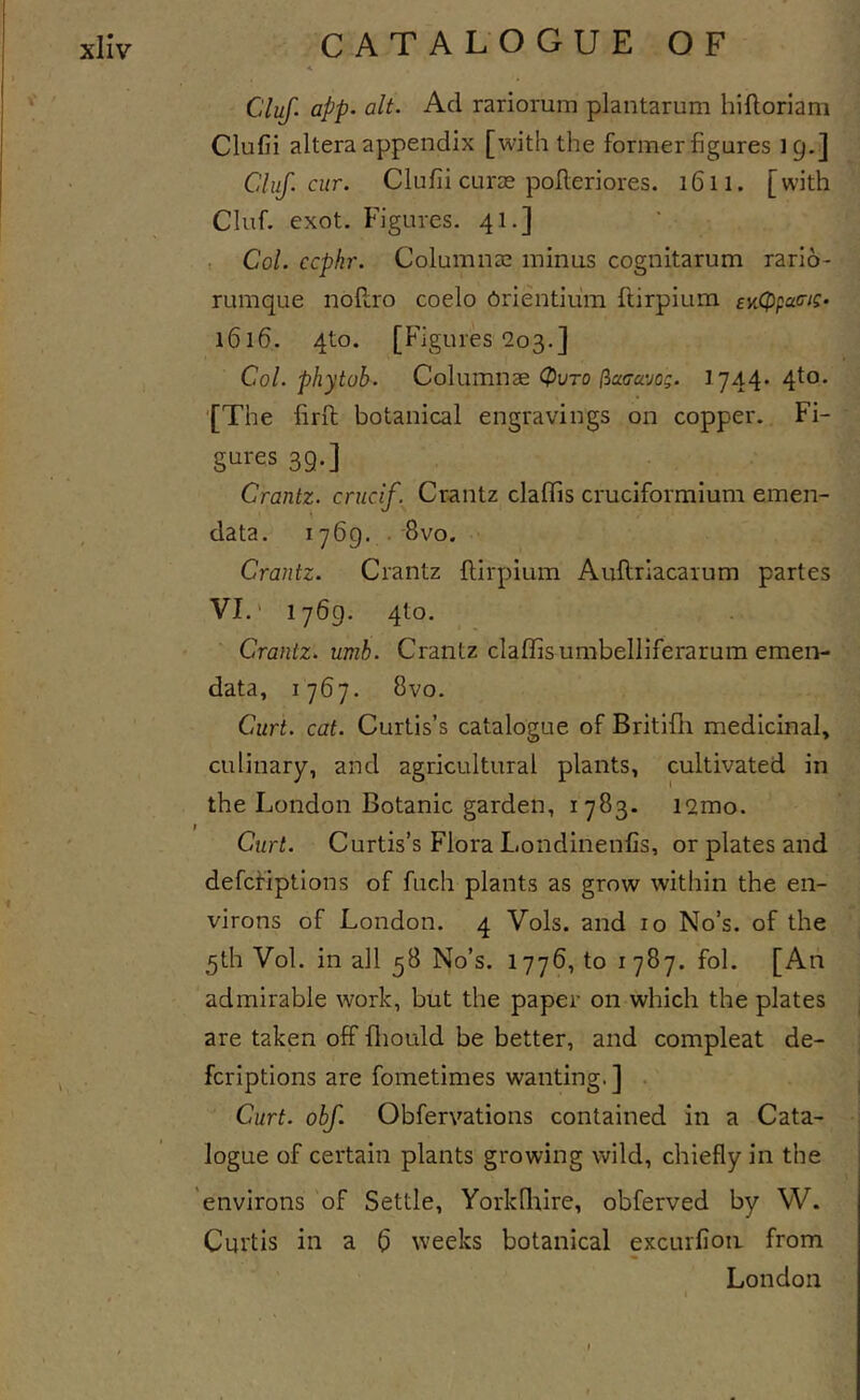 A Cluf. app. alt. Ad rariorum plantarum hiftorlam Clufii altera appendix [with the formerfigures 19.] Cluf. cur. Clufii curse polleriores. 1611. [with Cluf. exot. Figures. 41.] , Col. ccpkr. Columnse minus cognitarum rario- rumque noflro coelo erientium ftirpium sy^cppacjc- 1616. 4to. [Figures 203.] Col. phytob. Columnae (pvro (iccaavoQ. 1744* 4^°* ‘[The firxl botanical engravings on copper. Fi- gures 39.] Crantz. crucif. Crantz claflis cruciformium emen- data. 1769, . 8vo. Crantz. Crantz ftirpium Auftriacaium partes VI.' 1769. 4to. Crantz. umh. Crantz claflis umbelliferarum emen- data, 1767. 8vo. Curt. cat. Curtis’s catalogue of Britifti medicinal, culinary, and agricultural plants, cultivated in the London Botanic garden, 1783. i2mo. Curt. Curtis’s Flora Londinenfis, or plates and defcfiptions of fuch plants as grow within the en- virons of London. 4 Vols. and 10 No’s, of the 5th Vol. in all 58 No’s. 1776, to 1787. fol. [An admirable work, but the paper on which the plates are taken off fliould be better, and compleat de- fcriptions are fometimes wanting. ] . Curt. obf. Obfervations contained in a Cata- logue of certain plants growing wild, chiefly in the 'environs of Settle, Yorkfliire, obferved by W. Curtis in a b weeks botanical excurfioii from London