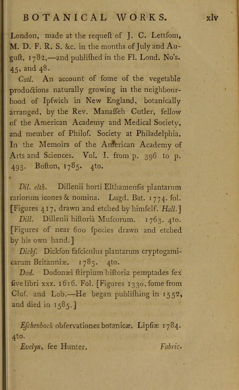 '^London, made at the requeft of J. C. Lettfom, ■ M. D. F. R. S. &amp;c. in the months of July and Au- guft, 1782,—and publifhed in the FI. Loud. No’s. 45, and 48. Cutl. An account of fome of the vegetable produAions naturally growing in the neighbour- hood of Ipfvvich in New England, botanically arranged, by the Rev. Manaffeh Cutler, fellow of the American Academy and Medical Society, and member of Philof. Society at Philadelphia. In the Memoirs of the Anferican Academy of Arts and Sciences. Vol. I. from p. 396 to p. 493. Bofton, 1785. 4to. • Bil. elth. Dillenii horti Elthamenfis plantarum rariorum icones &amp; nomina. Lugd. Bat. 1774. fol. [Figures 417, drawn and etched by himfelf. Hall.^ Bill. Dillenii hilloria Mufcorum. 1763. 4to. [Figures of near 600 fpecies drawn and etched by his own hand.] • BicTiJ. Dickfon fafciculus plantarum cryptogami- carum Britannise. 1785. 4to. Bod. Dodonaei ftirpium hilloria pemptades fex Uvelibri xxx. 1616. Fol. [Figures 1330, fome from Cluf. and Lob.—He began publifhing in 1552, and died in 1585.] \ J^Ac725oc/j obfervatlones botanicae. Lipfiae 1784. 4to. Evelyn., fee Hunter. Fabric.