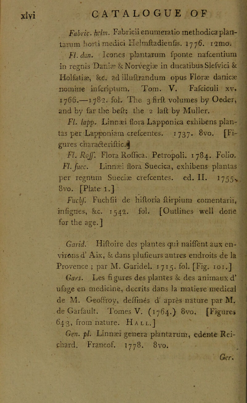 Fabric, helm. Fabricii enumeratio methodica plan- tanim borti medici Helraftadienfis. 1776. lamo. FI. dan. leones plaiitarum fponte nafeentium in regnis Danias ScNorvegiae in ducatibus Slefvici Sc Holfatias, &amp;c. ad illuftrandum opus Florae danicae nomine infenptum. Tom. V. Fafciculi xv. 1766.—1782. fol. The 3 firft volumes by Oeder, and by far the beft; the 2 laft by Muller. FL lapp. Linnaei flora Lapponica exhibens plan- tas per Lapponiam crefeentes. 1737* 8vo. [Fi- gures charafteriftic.^ FI. Rojj'. Flora Roffica. Petropoli. Folio. Fl.Juec. Linnaei flora Suecica, exhibens planlas per regnlim Sueciae ciefeentes. ed. II. 1755% 8vo. [Plate 1.] . FuchJ. Fuchfii de hifloria ftirpium comentarii, infignes, &amp;c. i54'2. fol. [Outlines well done for the age.] Garid.' Hiftoire des plantes qui naiffent aux en- virons d’ Aix, Sc dans plufieurs autres endroits de la Provence ; par M. Garidel. 1715. fol. [Fig. loi.] Gars. Les figures des plantes Sc des animauxd* ufage en medicine, decrits dans la matiere medical de M. Geoffroy, deflincs d' apres nature par M. deGarfault. Tomes V. (1764.) 8vo. [Figures 643, from nature. Hall.] Gen.pl. Linnaei genera plantarum, edente Rei- chard, Francof. 1778. 8 vo. Ger,