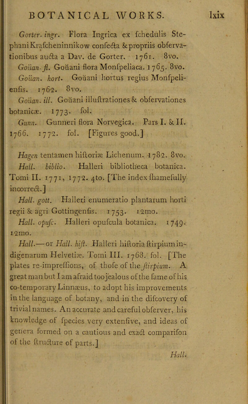 Gorier, ingr. Flora Ingrica ex fchedulis Ste- phan! Krafcheninnikow confedla fepropriis obferva- tionibus au&lt;5la a Dav. de Goiter. 1761. 8vo. Gouan.ji. Gouani flora Monfpeliaca, 1765. 8vo. Gouan. hort&gt; Gouani liortus regius Monfpeli- enfis. 1762. 8r'o. Gouan. ill. Gouani illuftrationes &amp; obfervationes botanicae. 1773* Gunn. Gunner! flora Norvegica. Pars I. Sell. ^ 1766. 1772. fol. [Figures good.] ^ \ Hagen tentamen hiftoriae Lichenum. &gt;1782. 8vo. . Hall, biblio. Halleri bibliotheca botanica. • • Tomi II. 1771, I772. 4to. [The indexftiamefully incoiTeifl.] Hall. gott. Halleri enumeratio plantarum horti •* regii Sc agri Gottingenfis. 1753* i2mo. Hall, opuje. Halleri opufcula botanica. i749- i2mo. ’ » Hall.— or Hall. hift. Halleri hifloriaftirpiumin- digenarum Helvetiae. Tomi III. 1768. fol. [The plates re-imprelfions, of thofe of the Jiirpium. A great man but I am afraid too jealous of the fame of his co-temporary Linnaeus, to adopt his improvements in the language of botany, and in the difeovery of trivial names. An accurate and careful obferver, his knowledge of fpecies very extenfive, and ideas of genera formed on a cautious and exadt comparifon of the ftrudlure of parts.] Hall.