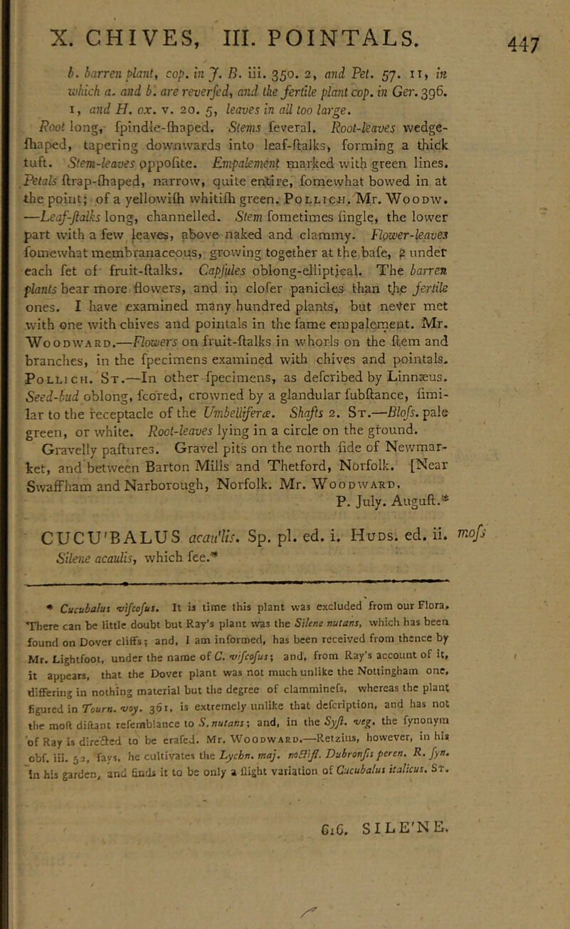 h. barren plant, cop. in J. B. iii, 350. 2, and Pet. 57. ii, in which a. and b '. are reverjed, and the fertile plant cop. in Ger. 396. I, and H. ox. v. 20, 5, leaves in all too large. Root long, fpindle-lhaped. Stems feveral. Root-leaves wedge- fhaped, tapering downwards into leaf-flalks, forming a thick tuft. Stem-leaves pppofite. Empalement marked with green lines. Petals ftrap-fhaped, narrow, quite entire, foniewhat bowed in at the point; of a yellowifh whitifh green. Pollich. Mr. Woodw. —Leaf-Jlalks long, channelled. Stem fometimes iingle, the lower part with a few leaves, above naked and clammy. Fipwer-kaves fomewhat membranaceous, growing together at the bafe, ? under each fet of' fruit-ftalks. Capfules oblong-elliptjcal. The barren plants bear more flowers, and in clofer panicles than thp fertile ones. I have examined many hundred plants, but never met with one with chives and pointals in the fame erapalernent. Mr. Woodward.—Flowers on fruit-ftalks in whorls on the ftem and branches, in the fpecimens e.xamined with chives and pointals. PoLLiCH. St.—In other fpecimens, as defcribed by Linnaeus. Seed-bud oblong, fcbred, crowned by a glandular fubftance, fimi- lar to the receptacle of the Umbellifera. Shafts 2. St.—Blojs. pale green, or white. Pocl-lwuer lying in a circle on the ground. Gravelly paftures. Gravel pits on the north fide of Newmar- ket, and between Barton Mills and Thetford, Norfolk. [Near Swaffham and Narborough, Norfolk. Mr. Woodward, P. July. Auguft.'* CUCU'BALUS acaii'lis. Sp. pi. ed. i. Huds. ed. ii. rnofj Silene acaulis, which fee.^ • Cucuhalui vifcofus. It is time this plant was excluded from our Flora, Tliere can be little doubt but Ray’s plant was the Silene nutans, which has been found on Dover cliffs; and, I am informed, has been received from thence by Mr. Lightfoot, under the name of C.'z/z/nj/i/j; and, from Ray's account of it, it appears, that the Dover plant was not much unlike the Nottingham one, differing in nothing material but the degree of clamminefs, whereas the plant figured in Tourn.-izay. 361, is extremely unlike that defcription, and has not the moft diftant refemblance to S. nutans; and, in the Syjl. wg. the fynonym of Ray is dircfled to be erafeJ. Mr, Woodward.—Retains, however, in hi* obf. iii. 52, fays, he cultivates the noSliJI. Dubronfts peren. R. fyn. in his garden, and finds it to be only a flight variation of Cucubalui italicus. Sr. CiG. SILE'NE.