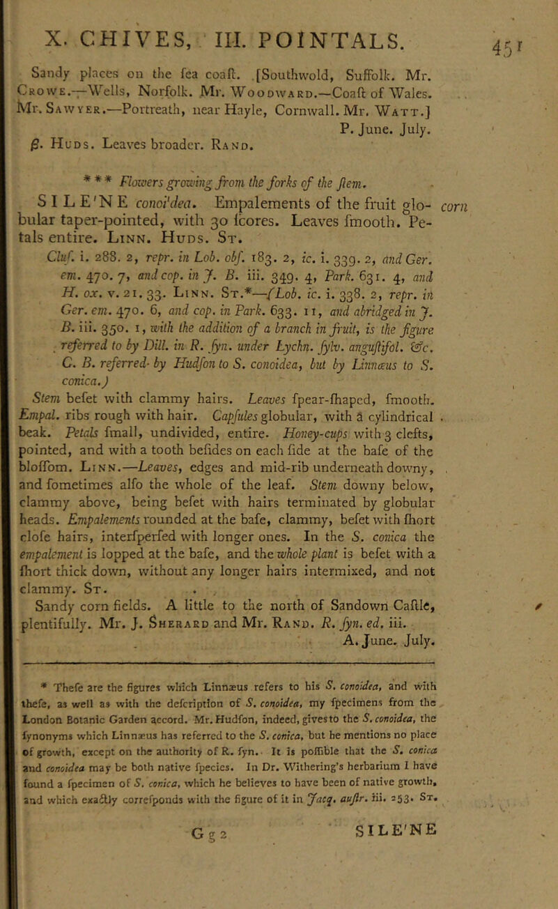 Sandy places on the fea coaft. [Southwold, SufFolIc. Mr. Crowe.—Wells, Norfolk. Mi'. Woodward.—Coaft of Wales. Ivir. Saw YER,—Portreath, near Hayle, Cornwall. Mr. Watt.] P. June. July. /S. Huds. Leaves broader. Rand. * * * Floiiwrs growing from the forks of the fern. S I L E'N E comi'dea. Empaleraents of the fruit glo- bular taper-pointed, with 30 Icores. Leaves fmooth. Pe- tals entire. Linn. Huds. St. Cluf i. 288. 2, repr. in Lob. obf. 183. 2, ic. i. 339. 2, andGer. em. 470. 7, and cop. in J. B. iii. 349. 4, Park. 631. 4, and H. o.r. V. 21. 33. Linn. St.*—{Lob. ic. i. 338. 2, repr. in Ger. em. 470. 6, and cop. in Park. 633. 11, and abridged in J. B. iii. 350. I, with the addition of a branch in fruit, is the figure , rferred to by Dill, in R. Jyn. under Lychn. fylv. angujlifol. Gfc. C. B. referred- by Hudfon to S. conoidea, but by Linnms to S. conica.J Stem befet with clammy hairs. Leaves fpear-fhaped, fmooth. Empal. ribs rough with hair. Capjules globular, with a cylindrical beak. Petals fmall, undivided, entire. Honey-cups with 3 clefts, pointed, and with a tooth befides on each fide at the bafe of the bloflbm. Linn.—Leaves, edges and mid-rib underneath doivny, and fometimes alfo the tvhole of the leaf. Stem downy below, clammy above, being befet with hairs terminated by globular heads. Empa/eiTzents rounded at the bafe, clammy, befet with fhort clofe hairs, interfperfed with longer ones. In the S. conica the empalement is lopped at the bafe, and the whole plant is befet with a fhort thick down, without any longer hairs intermixed, and not clammy. St. . . Sandy corn fields. A little to the north of Sandown Caflie, plentifully. Mr. J. Sherard and Mr. Rand. R. Jyn. ed. iii. A. June. July. * Thefe are the figures which Linnaeus refers to his S. conoidta, and with thefe, as well as with the defcription of S. conoidea, my fpecimens from the London Botanic Garden accord. Mr, Hudfon, indeed, gives to the S.conoidca, the fynonyms which Linnaeus has referred to the S. conica, but he mentions no place of growth, except on the authority of R. fyn.- It is polTible that the S, conica and conoidea may be both native fpecics. In Dr. Withering’s herbarium I have found a fpecimen of 5. conica, which he believes to have been of native growth, and which exaftly correfponds with the figure of it in Jacq, aujlr. iii. 353. Sx.