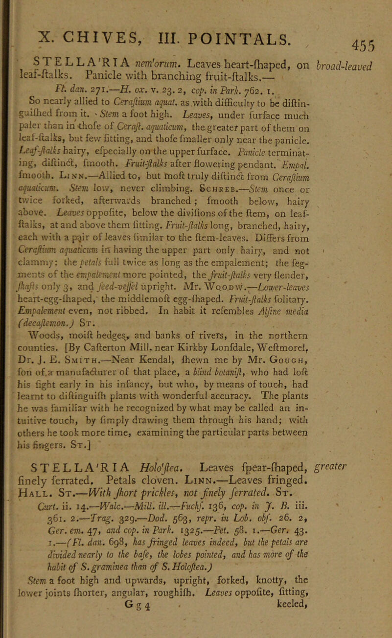 STELLA'RTA nem'orum. Leaves heart-fliaped, on hroad-leaued leaf-flalks. Panicle with branching f'ruit-ftalks.— Ft. dan. ox. v. 23.2, cop. in Park. 762. i. So nearly allied to Cerajlium aqual. as with diflBculty to be diftin- guilhed from it. ' Sim a foot high. Leaves, under lurface much paler than in 'thofe of Cerajl. aqmlicum, the greater part of them on leaf-ftalks, but few fitting, and thofe fmaller only near the panicle. Leaf-Jialks hairy, efpecially on the upper furface. Panicle terminat- ing, diftin<5l, fmooth. after flowering pendant. £ro/)<z/. fmooth. Linn.—Allied to, but inoft tmly diftiiiA from aqualicum. Stem low, never climbing. Schreb.—Stem once or twice forked, afterwards branched; fmooth below, hairy above. Lein;e5oppofite, below the divifions of the ftem, on leaf- ftalks, at and above them fitting. Fmit-Jlalks long, branched, haiiy, each with a pair of leaves limilar to the ftem-leaves. Differs from Ceraftim aquaticum in hzving the upper part only hairy, and not ' clammy; the petals full twice as long as the empalement; the feg- ments of the empalement more pointed, the Jruit-Jlalks very flender, Pqfts only 3, and feed-vejjel upright. Mr. W0.0 dw .—Lower-leaves heart-egg-lhaped,' the middlemoft egg-fliaped. Fruit-Jlalks folitary. Empalement even, not ribbed. In habit it refembles Alfine media (decaftemon.) St. ' Woods, moift hedges^, and banks of rivers, in the northern counties. [By Cafterton Mill, near Kirkby Lonfdale, Weftmorel, Dr. J. E. Smith.—Near Kendal, fhewn me by Mr. Gough, fon of.a: manufacturer of that place, a blind botanijl, who had loft his fight early in his infancy, but who, by means of touch, had learnt to diftinguifh plants with wonderful accuracy. The plants he was familiar with he recognized by what may be called an in- tuitive touch, by fimply drawing them through his hand; with others he took more time, examining the particular parts between his fingers. St.] STELLA'RIA Holo'jlea. Leaves fpear-fhaped, greater finely ferrated. Petals cloven. Linn.—Leaves fringed. Hall. St.—With Jhort prickles, not fnely ferrated. St. Curt. ii. 14.—Wale.—Mill. ill.—Fuchf. 136, cop. in J, B. iii. ' 361. 2.—Trag. 329.—Dod. 563, repr. in Lob. obf. 26. 2, Ger. em. /LJ, and cop. in Park. 1325.—Pet. 58. i.—Ger, 43. I.—(FI. dan. 698, has fringed leaves indeed, but the petals are divided nearly to the baje, the lobes pointed, and has more of the habit of S.graminea than cf S.Holofea.J Stem a foot high and upwards, upright, forked, knotty, the lower joints fhorter, angular, roughilh. Leaves oppoG.tc, fitting, G g 4 . keeled,