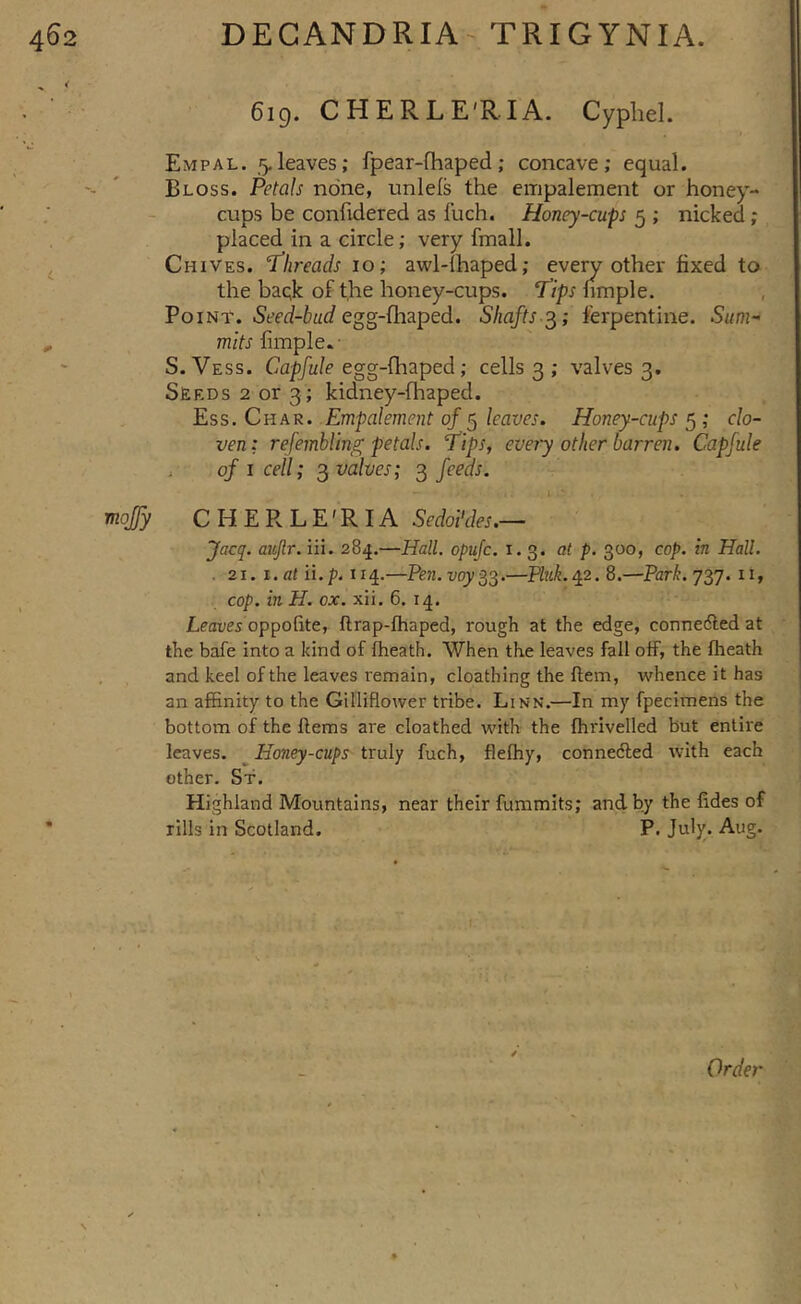 6ig. CHERLE'RIA. Cypliel. Empal. 5.leaves; fpear-fhaped; concave; equal. Bloss. Petals none, unlels the empalement or honey- cups be confidered as fuch. Honey-cups 5 ; nicked; placed in a circle; very fmall. Chives. 'Threads 10; awl-lhaped; r fixed to the baqk of t,he honey-cups. Voiar. Seed-bud eg^-{hzped. Shafts-^; ferpentine. Sum- mits Simple S. Vess. Capfule egg-{hzped; cells 3 ; valves 3. Seeds 2 or 3; kidney-fhaped. Ess. Chasi. Empalement of ^ leaves. Honey-cups^; clo- ven ; refembling petals. Tips, every other barren. Capfule , of i cell; ^valves; ^ feeds. I mojy CHERLE'RIA Sedoi'des.— Jacq. aitjlr. iii. 284,—Hall, opufc. 1.3. at p. 300, cop. in Hall. . 21. i.at ii.p. 114.—Pen.voy^^.—Pink.^2. 8.—Park.y^j. 11, cop. in H. ox. xii. 6. 14. Leaver oppofite, flrap-fliaped, rough at the edge, connedled at the bafe into a kind of flheath. When the leaves fall olF, the fheath and keel of the leaves remain, cloathing the flem, whence it has an affinity to the Gillifloiver tribe. Linn.—In my fpecimens the bottom of the Hems are cloathed with the fhrivelled but entire leaves. ^Honey-cups truly fuch, flefhy, connedled with each other. Sf. Highland Mountains, near their fummits; and by the fides of rills in Scotland. P. July. Aug.