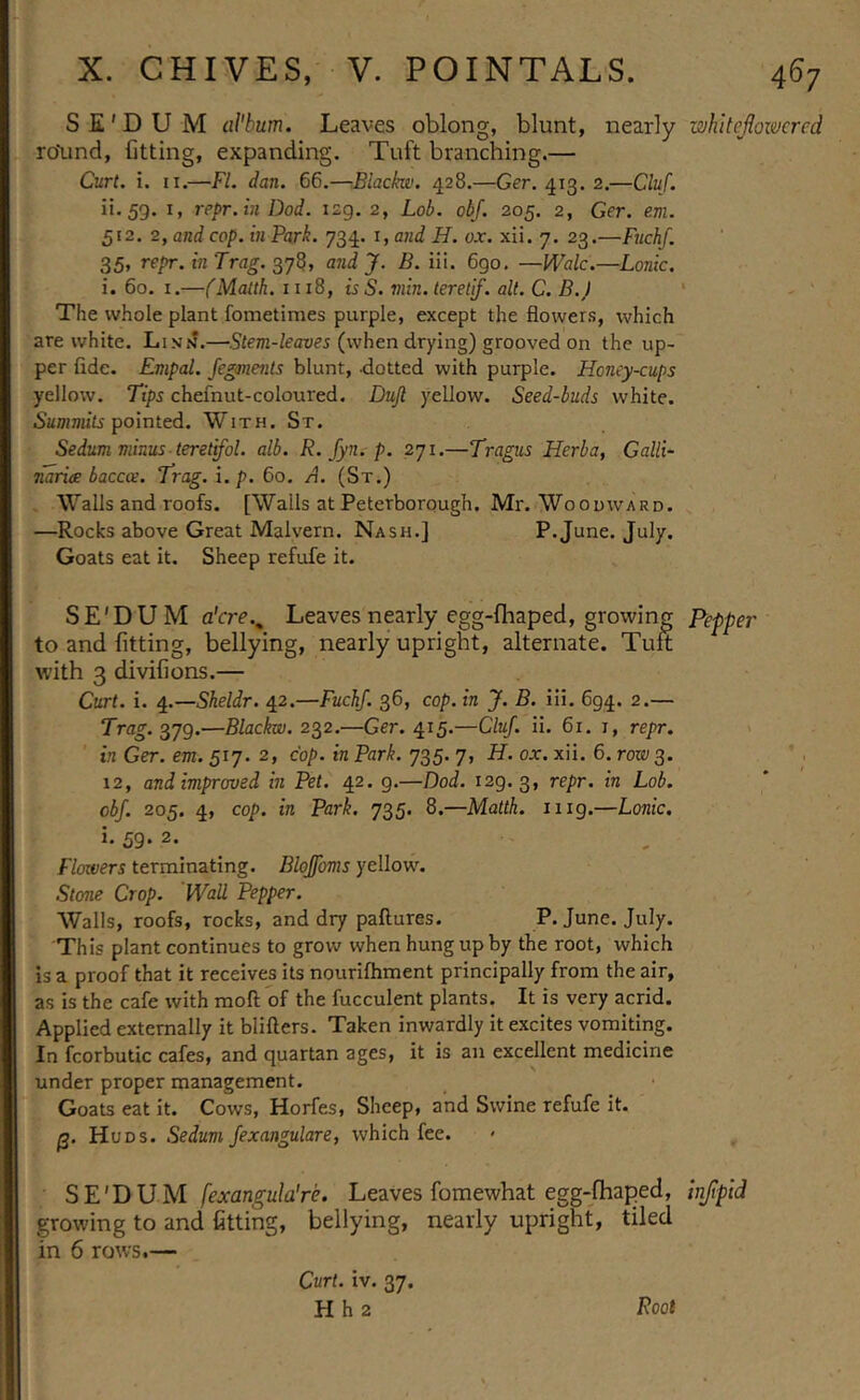 S E' D U M album. Leaves oblong, blunt, nearly whitefiowered roXind, fitting, expanding. Tuft branching.— Curl. i. II.—FI. dan. 66.—-Blackw, 428.—Ger. 413. 2.—Cluf. it. 59. I, repr.in Dod. 129. 2, Lob. obj. 205. 2, Ger. em. 512. 2, and cop. in Park. 734. i, and H. ox. xii. 7. 23.—Fuchf. 35> repr.inTrag. andj. B. iii. 690, —Wale.—Lonic. i. 60. I.—(Malth. 1118, is S. min. leretlf. alt. C. B.J ' The whole plant fometimes purple, except the flowers, which are white. Lins.—^.Sfc7n-kaue5 (when drying) grooved on the up- per fide. Empal. Jegments blunt, dotted with purple. Honey-cups yellow. Tips chefnut-coloured. Dujl yellow. Seed-buds white, pointed. With. St. Sedum minus teret'fol. alb. R. fyn. p. 271.—Tragus Herba, Galli- narite baccoe. Trag.i.p. 60. A. (St.) Walls and roofs. [Walls at Peterborough. Mr. Woodward. —Rocks above Great Malvern. Nash.] P. June. July. Goats eat it. Sheep refufe it. SE'DUM a'cre.^ Leaves nearly egg-fhaped, growing P^epper to and fitting, bellying, nearly upright, alternate. Tuft with 3 divifions.— - . Curt. i. ^..—Sheldr. 42.—Fuchf. 36, cop. in J. B. iii. 694. 2.— Trag.^yg.—Blackw. 2^2.—Ger. 415.—Cluf. ii. 61. 1, repr. ' . in Ger. em. 517. 2, cop. in Park. 735. 7, H. ox. xii. 6. rote; 3. ' , 12, and improved in Pet. 42. 9.—Dod. 129.3, obf. 205. 4, cop. in Park. 735. 8.—Matth. 1119.—Lonic. i. 59. 2. Flowers terminating. Blojfoms yellow. Stone Crop. Wall Pepper. Walls, roofs, rocks, and dry paftures. P. June. July. This plant continues to grow when hung up by the root, which is a proof that it receives its nouriftiment principally from the air, as is the cafe ivith moll of the fucculent plants. It is very acrid. Applied externally it blifters. Taken inwardly it excites vomiting. In fcorbutic cafes, and quartan ages, it is an excellent medicine under proper management. ■ ' Goats eat it. Cows, Horfes, Sheep, and Swine refufe it. p. Huds. Sedum fexangulare, which fee. SE'DUM fexangula're. Leaves fomewhat egg-fhaped, injpid growing to and fitting, bellying, nearly upright, tiled in 6 rows.— Curt. iv. 37. H h 2 Foot