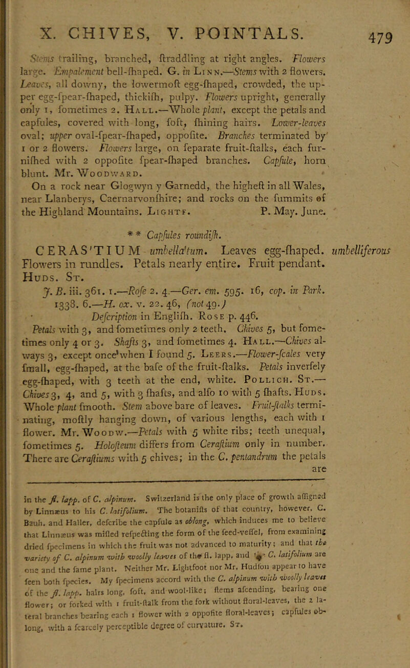 Stems trailing, branched, ftraddling at right angles. Flowers large. Empalement bell-fhaped. G. in Linn.—S'tm^with 2 flowers. Leaves, all downy, the lowermoft egg-fhaped, crorvded, the up- per egg-fpear-fhaped, thickifh, pulpy. Flowers upright, generally only I, fometimes 2. Hall.—Whole plan/, except the petals and capfules, covered with long, foft, fhining hairs. Lower-leaves oval; upper oval-fpear-fhaped, oppofite. Branches terminated by' I or 2 flowers. Flowers large, on feparate fruit-llalks, each fur- nifhed with 2 oppofite fpear-fhaped branches. Capfule, horn blunt. Mr. Woodward. ' On a rock near Glogwyn y Garnedd, the higheft in all Wales, near Llanber)'s, Caernarvonfhire; and rocks on the fummits ef the Highland Mountains. Lightf. P. May. June. ' * ♦ Capfules roundijh. CERAS'TIUM umbella'tum. Leaves egg-fhaped. umbelliferous Flowers in rundles. Petals nearly entire. Fruit pendant. Huds. St. J. B. iii. 361. I.—Rofe 2. 4.—Ger. em. 595. 16, cop. in Park. 1338. 6.—H. ox. V. 22.46, (noting.) De/crip/ion in Englifh. Rose p. 446. Petals with 3, and fometimes only 2 teeth. Chives 5, but fome- times only 4 or 3. Shafts^, and fometimes 4. Hall.—'CAroes al- ways 3, except once’when I found5. Leers.—Rower-fcales very fraall, egg-fhaped, at the bafe of the fruit-ftalks. Petals inverfely egg-fhaped, with 3 teeth at the end, white. Pollich. St.— Chives^, 4» and 5, with 3 (hafts, and alfo to with 5 (hafts. Huds. Whole plant fmooth. Stem above bare of leaves. Fruit-flalhs termi- nating, moftly hanging down, of various lengths, each with i flower. Mr. WooDW.—Petals with 5 white ribs; teeth unequal, fometimes 5. Holojleum differs from Cerajiium only in number. There are Cerajliums with 5 chives; in the C. pentandrum the petals are in the fl. lapp. of C. cJpinum. Switzerland is the only place of growth alTignsd by Linnaeus to his C. UtifoVium. The botanifls of that country, however, C. Bauh. and Haller, deferibe the capfulc as oblong, which induces me to believe that Linnaeus was raided refpefting the form of the feed-veffel, from examining dried fpecimens in which the fruit was not advanced to maturity; and that the variety of C. alpinum with •woolly leavet of thff fl. lapp, and yi C. latl/olium are one and the fame plant. Neither Mr. Lightfoot nor Mr, Hudlbn appear to have feen both fpecies. My fpecimens accord with the C. alpinum •with nboolly leavet of the/./flpp. hairs long. foft. and wool-like; Hems afeending, bearing one flower; or forked with i fruit-ftalk from the fork without floral-leaves, the 2 la- teral branches bearing each i flower with 2 oppofite floral-leaves; capfules ob- long, with a fcarcely perceptible degree of curvature. St.