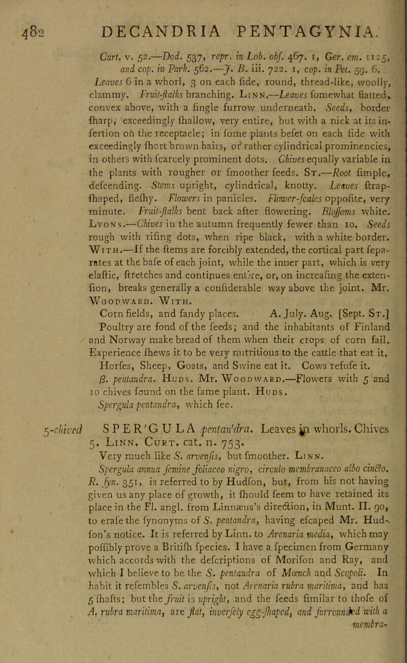 Curt. V. 52.—Dod. 537, repr. in Lob. obj. 467. i, Ger. em. 1125, and cop. in Parh. 562.—J. J5. iii. 722. i, cop. in Pet. 59. 6. Leaves G In a whorl, 3 on each fide, round, thread-like, woolly, clammy. Fruit-Jlalks hvinching. Linn.—Leauej fomewhat flatted, convex above, with a Angle furrow underneath. Seeds, border fharp, exceedingly fhallow, very entire, but with a nick at its in- fertion oh the receptacle; in fome plants befet on each fide with exceedingly fhort brown hairs, of rather cylindrical prominencies, in others with fcarcely prominent dots. Chives equally variable in the plants with rougher or fmoother feeds. St.—Root Ample, defcending. Stems upright, cylindrical, knotty. Leaves ftrap- fhaped, flefhy. F/orwri in panicles. f/oa/er-/cafe5 oppoAte, very minute. Fruit-Jlalhs bent back after flowering. Blqffovis white. Lyons.—Chives in the autumn frequently fewer than 10. Seeds rough with riflng dots, when ripe black, with a white border. With.—If the Aems are forcibly extended, the cortical part fepa- rates at thebafe of each joint, while the inner part, which is very elaftic, Afetches and continues entire, or, on increaAng the exten- Aon, breaks generally a couAderable way above the joint. Mr. Woodward. With. Corn fields, and fandy places. A. July. Aug. [Sept. St.] Poultry are fond of the feeds; and the inhabitants of Finland and Norway make bread of them when their crops of corn fail. Experience fhews It to be very nutritious to the cattle that eat it. Horfes, Sheep, Goats, and Swine eat it. Cows refufe it. 0. penlandra. Huds. Mr. Woodward.—Flowers with 5 and 10 chives found on the fame plant. Huds. Spergida pentandra, which fee. ^-chived SPER'GULA pcntan'dra. Leaves whorls.Chives 5. Linn. Curt. cat. n. 753. Very much like S. arvenfis, but fmoother. Linn. Spergula annua femine foUaceo nigro, circulo membranaceo albo cindfo. R. fyn. 351, is referred to by Hudfon, but, from his not having given us any place of growth, it fhould feem to have retained its place in the FI. angl. from Linnaeus’s diredlion, in Munt. II. 90, to erafethe fynonyms of S. penlandra, having efcaped Mr. Hud-- Ion’s notice. It Is referred by Linn, to Arenaria viedia, which may poflibly prove a Britifh fpecies. I have a fpecimen from Germany which accords with the defcriptlons of Morifon and Ray, and which I believe to be the S. penlandra of Mcench and Scopoli. In habit it refembles S. arvenfis, not Arenaria rubra yiaritima, and has 5 (hafts; but the fruit is upright, and the feeds Amilar to thofe of A, rubral maritima, are fat, inverfely egg-ftaped, and Jurrounded with a membra-^