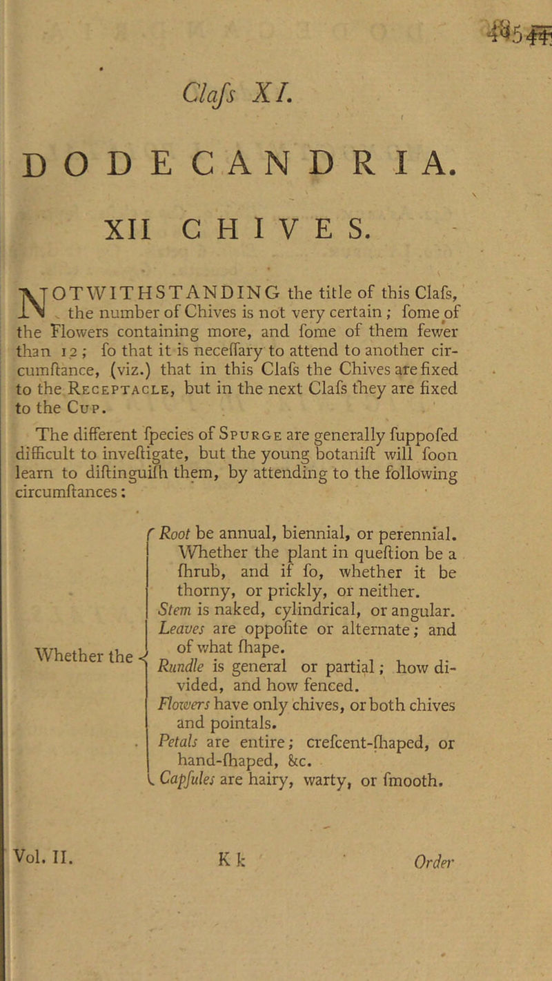 Clafs XI. DODECANDRIA. XII CHIVES. ]VTOT WITHSTANDING the title of this Clafs, , the number of Chives is not very certain ; fome of the Flowers containing more, and fome of them fewer than 12 ; fo that it is neceffary to attend to another cir- cumffance, (viz.) that in this Clafs the Chives are fixed to the Receptacle, but in the next Clafs they are fixed to the Cup. The different fpecies of Spurge are generally fuppofed diBicult to inveftigate, but the young botanift will foon learn to diftinguifh them, by attending to the following circumftances: Whether the < Root be annual, biennial, or perennial. Whether the plant in queflion be a fhrub, and if fo, whether it be thorny, or prickly, or neither. Stem is naked, cylindrical, or angular. Leaves are oppofite or alternate; and of what fhape. Rundle is general or partial; how di- vided, and how fenced. Floxvers have only chives, or both chives and pointals. Petals are entire; crefcent-fhaped, or hand-fhaped, kc. V. Capfules are hairy, warty, or fmooth. Vol. II. K k Order