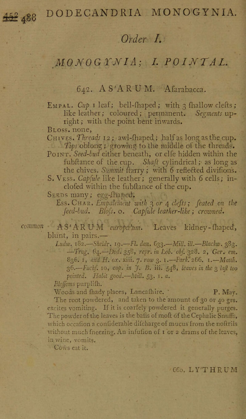 488 common DODEGANDRIA MONOGTNIA. Order I. MONOQYNIA; I. POINT A L. t ' • 642. A S'A R U M. Afarabacca. Empal. Cup 1 leaf; bell-fhaped; with 3 (hallow clefts; like leather; coloured; permanent. Segments up- right ; with the point bent inwards. Bloss. none, Chives. Threads 12 ; awl-fhaped ; half as long as the cup. Tips oblong ; growing to the middle of the threads. Point. Seed-bud either beneath, or elfe hidden within the fubftance of the cup. Shaft cylindrical; as long as the chives. Summit harry ; with 6 refie&amp;ed divifions. S. Vess. Capfule like leather; generally with 6 cells; in- clofed within the fubftance of the cup. Seeds many; egg-Jhaped. Ess. Char. Empateinent with 3 or 4 clefts; feated on the feed-bud. Blofs. o. Capfule leather-like ; crowned. AS'ARUM europrdiim. Leaves kidney-fhaped, blunt, in pairs.— Ludw. 182.—Sheldr. 19.—FI. dan. Go3.—Mill. ill.—Blackw. 383. —Trag. 64.—-Dod. 358, repr. in Lob. obf. 328. 2, Ger. em. 836. 1, aiid H. ox. xiii. 7. row 3. 1.—Farki266. 1.—Matlh. 36.—Fuckf. 10, cop. in J. B. iii. 548, leaves in the 3 lajl too pointed. Halil good.—Mill. 53. 1. a. PAcjfcms purplifh. Woods and fhady places, Lancafhire. ‘ P. May. The root powdered, and taken to the'amount of 30 or 40 grs. excites vomiting. If it is coarfely powdered it generally purges. The powder of the leaves is the balls of rnoft of the Cephalic Snuffs, which occalion a conliderable difehargeof mucus from the noftrils without much fneezing. An infufion of 1 or 2 drams of the leaves, in wine, vomits. Cows eat it. CGo. LYTHRUM