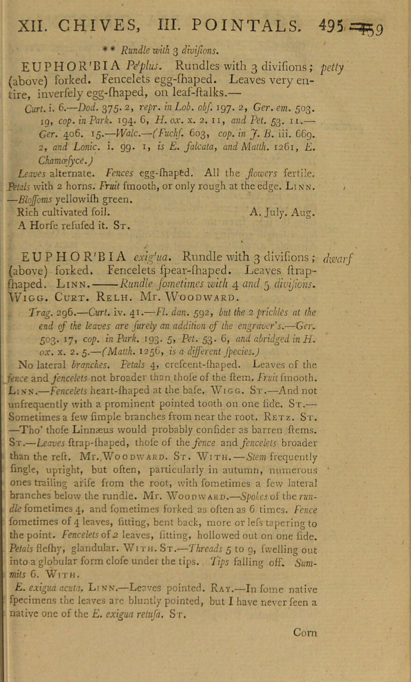 I * * Rundle with 3 divifions. EUPHOR'BIA Pe'plus. Rundles with 3 divifions; petty (above) forked. Fencelets egg-fhaped. Leaves very en- tire, inverfely egg-lhaped, on leaf-ftalks.— Curt. i. 6.—Dod. 375. 2, repr. in Lob. obj. 197. 2, Ger. em. 503. 19, cop. in Park. 194. 6, H. ox. x. 2. n, and Pet. 53. ix.— Ger. 406, 15.—IValc.—(Fuchf. 603, cop. in J. B. iii. 669. 2, and Lonic. i. 99. 1, is E. falcata, and Matth. 1261, E. Chamcefyce.) Leaves alternate. Fences egg-fhaped. All the Jiowers fertile. Petals with 2 horns. Fruit fmooth, or only rough at the edge. Li nn. , —Biojfoms yellowifh green. Rich cultivated foil. A. July. Aug. A Horfe refufed it. St. EUPHOR'BIA exig’ua. Rundle with 3 divifions ; dwarf (above) forked. Fencelets fpear-fhaped. Leaves ftrap- fhaped. Linn. Rundle jometimes with 4 and 5 divifions. yViGG. Curt. Relh. Mr. Woodward. Trag. 2g6.—Curt. iv. 41.—FI. dan. 592, but the 2 prickles at the end of the leaves are furely an addition of the engraver s.—Ger. 503. 17, cop. in Park. 193. 5, Pet. 53. 6, and abridged in H. ox. x. 2. 5.—(Matth. 1256, is a different J'pecies.) No lateral branches. Petals 4, crefcent-fhaped. Leaves of the fence and fencelets not broader than thofe of the Item. Fruit fmooth. Linn.—Fencelets heart-fhaped at the bafe. Wigg. St.—And not unfrequently with a prominent pointed tooth on one iide. S r.— Sometimes a few fimpie branches from near the l'oot. Retz. St. —Tho’ thofe Linmeus would pi'obably confider as barren Items. St.—Leaves ftrap-lhaped, thofe of the fence and fencelets broader than the reft. Mr.,Wo0dward. St, With.—Stem frequently fmgle, upright, but often, particularly in autumn, numerous ' ones trailing arife from the root, with fometimes a few lateral branches below the rundle. Mr. Woooward.—Spokes of the run- dle fometimes 4, and fometimes forked as often as 6 times. Fence fometimes of 4 leaves, fitting, bent back, more or lefs tapering to the point. Fencelets of 2 leaves, fitting, hollowed out on one fide. Petals flefhy, glandular. With. St.—Threads 5 to g, fvvelling out into a globular form clofe under the tips. Tipi falling off. Sum- mits G. With. E. exigua acuta, Linn.—Leaves pointed. Ray.—In fome native fpecimens the leaves are bluntly pointed, but I have never feen a native one of the E. exigua retufa. St. Corn