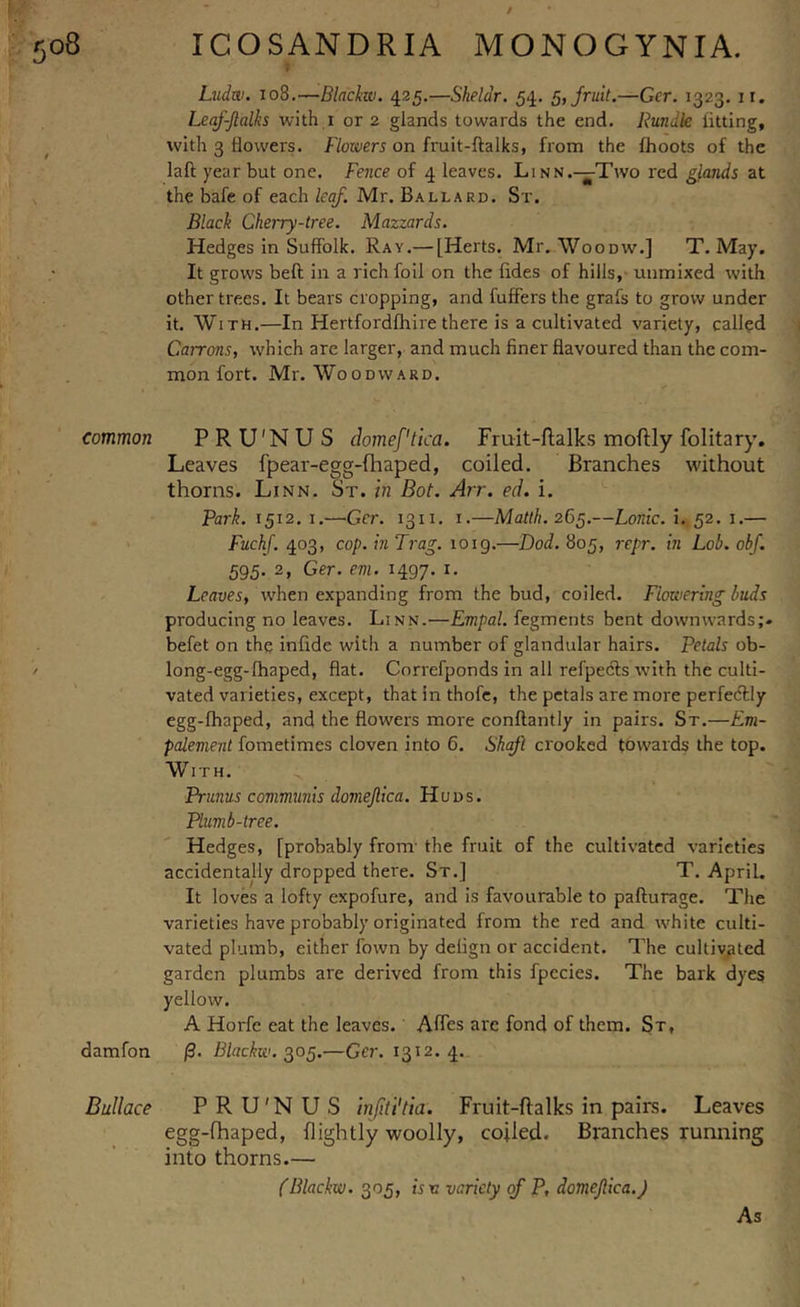 Ludw. 108.—Blackw. 425.—Shelar. 54. 5, fruit.—Gcr. 1323. 11. Leaf-Jlalks with 1 or 2 glands towards the end. Bundle fitting, with 3 dowers. Flowers on fruit-ftalks, from the (hoots of the laft year but one. Fence of 4 leaves. Linn.—Two red glands at the bafe of each leaf. Mr. Ballard. St. Black Cherry-tree. Mazzards. Hedges in Suffolk. Ray.— [Herts. Mr. Woodw.] T. May. It grows bed in a rich foil on the hides of hills, uumixed with other trees. It bears cropping, and differs the grafs to grow under it. With.—In Hertfordfhire there is a cultivated variety, called Cairons, which are larger, and much finer davoured than the com- mon fort. Mr. Woodward. common PRU'NU S domef'tica. Fruit-ftalks moftly folitary. Leaves fpear-egg-fhaped, coiled. Branches without thorns. Linn. St. in Bot. Arr. ed. i. Park. 1512.1.—Gcr. 1311. 1.—Matth. 265.—Lordc. 1. 52. \.— Fuchf. 403, cop. in Trag. 1019.—Dod. 805, repr. in Lob. obf. 595- 2» Ger. em. 1497. 1. Leaves, when expanding from the bud, coiled. Flowering buds producing no leaves. Linn.—Empal. fegments bent downwards;, befet on the infide with a number of glandular hairs. Petals ob- long-egg-fhaped, dat. Correfponds in all refpecfts with the culti- vated varieties, except, that in thofe, the petals are more perfectly egg-fhaped, and the dowers more conftantly in pairs. St.—Em- palement fometimes cloven into 6. Shaft crooked towards the top. With. Prunus communis domejlica. Huds. Plumb-tree. Hedges, [probably fronr the fruit of the cultivated varieties accidentally dropped there. St.] T. April. It loves a lofty expofure, and is favourable to pafturage. The varieties have probably originated from the red and white culti- vated plumb, either fown by delign or accident. The cultivated garden plumbs are derived from this fpccies. The bark dyes yellow. A Horfe eat the leaves. Afles are fond of them. St, damfon (3. Blackw. 305.—Gcr. 1312. 4. Bullace PRU'NUS injiti'tia. Fruit-ftalks in pairs. Leaves egg-fhaped, (lightly woolly, coiled. Branches running into thorns.— (Blackw. 305, is n variety of P, domejlica.) As