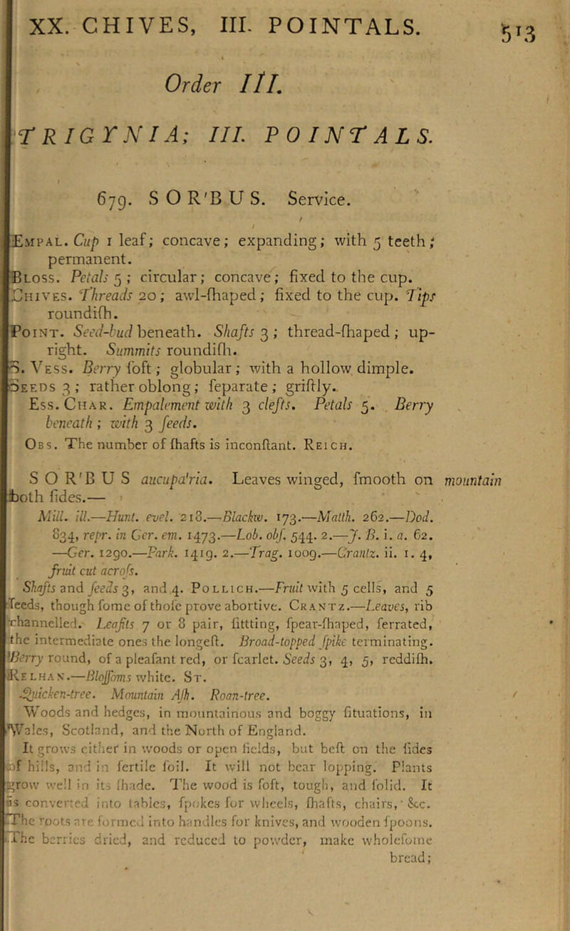 Order III. 'TRIGYNIA; III POINTALS. 5T3 6ig. S O R'B U S. Service. / i Empal. Cup i leaf; concave; expanding; with 5 teeth; permanent. B oss. Petals 5 ; circular; concave; fixed to the cup. Ehives. ‘Threads 20; awl-fhaped; fixed to the cup. rips roundifh. fo nt. Seed-bud beneath. Shafts 3 ; thread-fhaped ; up- right. Summits roundifh. 'S. Vess. Berry foft; globular ; with a hollow dimple. Seeds 3 ; rather oblong; feparate ; grifily. Ess. Char. Empalement with 3 clefts. Petals 5. Berry beneath ; with 3 feeds. Obs. The number of fhafts is inconflant. Reich. S O R'B U S aucupa'ria. Leaves winged, fmooth on mountain both fides.— Mill. ill.—Hunt. evel. 218.—Blackw. 173.—Mallh. 262.—Dod. 834, repr. in Cer. em. 1473.—Lob. obf. 544. 2.—J. B. i. a. 62. —Ger. 1290.—Park. 1419. 2.—Trag. 1009.—Grantz. ii. 1. 4, fruit cut acrofs. Shafts and feeds 3, and 4. Pollich.—Fruit with 5 cells, and 5 feeds, though fomc of thole prove abortive. Crantz.—Leaves, rib •channelled. Leafits 7 or 8 pair, littting, fpear-fhnped, ferrated, the intermediate ones the longeft. Broad-topped [pike terminating. \Berry round, of a pleafant red, or fcarlet. Seeds 3, 4, 5, reddifh. Relhax.—Blojf&amp;ms white. St. .Quicken-tree. Mountain AJh. Roan-tree. Woods and hedges, in mountainous and boggy fituations, in Wales, Scotland, and the North of England. It grows cither in woods or open fields, but belt on the fides of hills, and in fertile foil. It will not bear lopping. Plants grow well in its fhade. The wood is foft, tough, and folid. It «s converted into tables, fpokes for wheels, fhafts, chairs,‘Sec. TThc roots ate formed into handles for knives, and wooden fpoons. The berries dried, and reduced to powder, make wholefome bread;