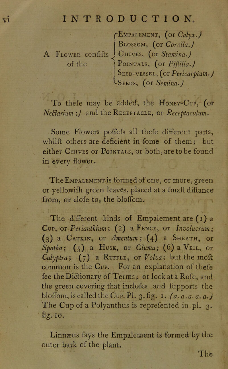 A Flower confifls of the ^Empalement, (or Calyx.) j Blossom, (or Corolla.) \ Chives, (or Stamina.) PoiNTALs, (or Pijlilla.) Seed-vessel, (or Pericarpium.) ''Seeds, (or Semina.) ‘ To thefe may be added, the Honev-Cup, (or Nedarium ;) and the Receptacle, or Receptaculum. Some Flowers poflefs all thefe different parts, whilfl; others are deficient in fome of them; but , either Chives or Pointals, or both, are to be found in every flower. TheEMPALEMENT-is formed of one, or more, green or yello,wifh green leaves, placed at a fmall difiance &lt; from, or clofe to, the bloffom. ' » The different kinds of Empalement are (i) a Cup, or Perianthium; (2) a Fence, or Involucrum; (3) a Catkin, or Amentum; (4) a Sheath, or Spatka; (5) a Husk, or Gluma; (6) a Veil, or Calyptra; (7) a Ruffle, ot Volva; but the mofi: common is the Cup. For an explanation of thefe fee the Diifiionary of Terms; or look at a Rofe, and the green covering that inclofes and fupports the bloffom, is called the Cup. Pi. 3. fig. 1. fa.a.a.a.a.) The Cup of a Polyanthus is reprefented in pi. 3. ' fig. 10. Linnaeus fays the Empalement is formed by the outer bark of the plant.