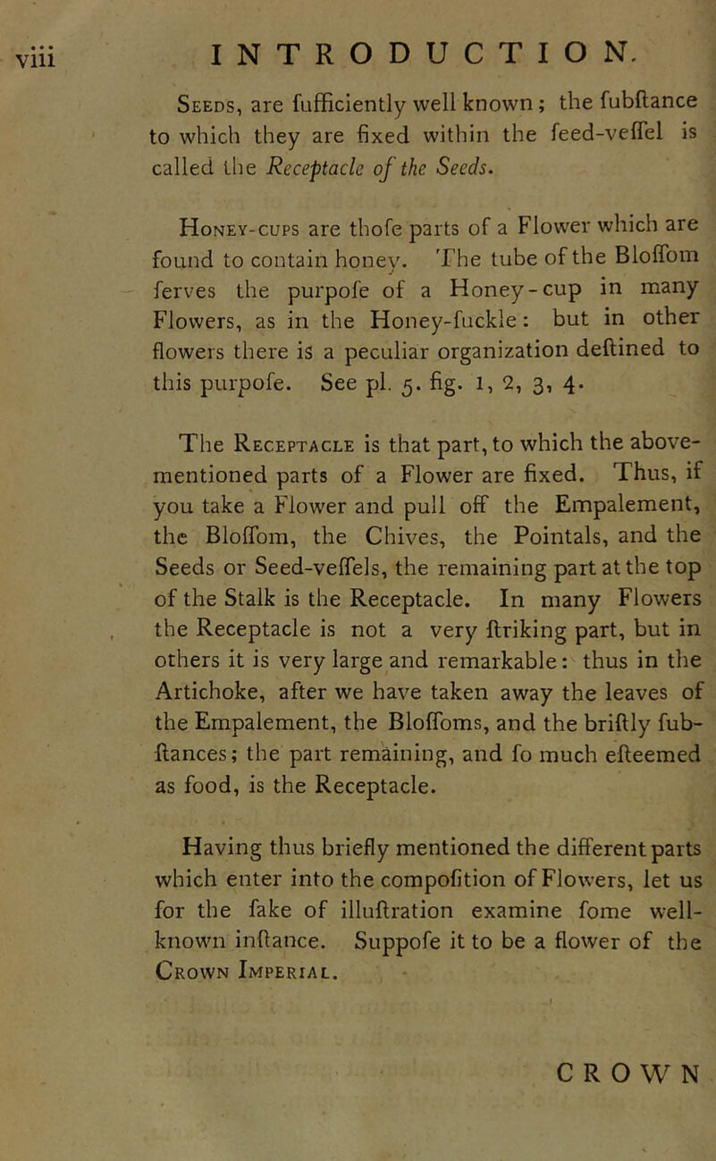 Seeds, are fufficiently well known; the fubftance to which they are fixed within the feed-veflel is called the Receptacle of the Seeds. Honey-CUPS are thofe parts of a Flower which are found to contain honev. The tube of the BlolToin j — ferves the purpofe of a Honey-cup in many Flowers, as in the Honey-fuckle: but in other flowers there is a peculiar organization deftined to this purpofe. See pi. 5. fig. 1,2, 3, 4. The Receptacle is that part, to which the above- mentioned parts of a Flower are fixed. Thus, if you take a Flower and pull off the Empalement, the BlolTom, the Chives, the Pointals, and the Seeds or Seed-veflTels, the remaining part at the top of the Stalk is the Receptacle. In many Flowers the Receptacle is not a very ftriking part, but in others it is very large and remarkable: thus in the Artichoke, after we have taken away the leaves of the Empalement, the Bloffoms, and the briftly fub- flances; the part remaining, and fo much efteemed as food, is the Receptacle. Having thus briefly mentioned the different parts which enter into the compofition of Flowers, let us for the fake of illuflration examine fome well- known inflance. Suppofe it to be a flower of the Crown Imperial. CROWN