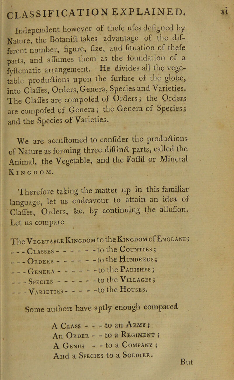 Independent however of thefe ufes defigned by Nature, the Botanift takes advantage of the dif- ferent number, figure, fize, and fituation of thefe parts, and affumes them as the foundation of a fyftematic arrangement. He divides all the vege- table produaions upon the furface of the globe, into Claffes, Orders, Genera, Species and Varieties. The Claffes are compofed of Orders; the Orders are compofed of Genera; the Genera of Species,; and the Species of Varieties. We are accuftomed to confider the produaions of Nature as forming three diftina parts, called the Animal, the Vegetable, and the FofTil or Mineral Kingdom. Therefore taking the matter up in this familiar language, let us endeavour to attain an idea of Claffes, Orders, kc. by continuing the allufion. T _ lii. Let us compare i The Vegetable Kingdom to the Kingdom of England; Classes to the Counties ; Orders to the Hundreds; Genera to the Parishes ; Species ----- -to the Villages; Varieties to the Houses. Some authors have aptly enough compared A Class to an Army; An Order - - to a Regiment ; A Genus - - to a Company ; And a Species to a Soldier. But