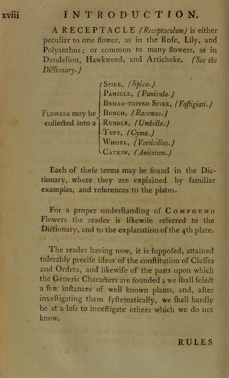 A RECEPTACLE (Receptaculumj is either peculiar to one flower, as in the Rofe, Lily, and Polyanthus; or common to many flowers, as in Dandelion, Hawkweed, and Artichoke. (Seethe Di&amp;ionary.J Flowers, may be colledled into a fSpike, (Spica.J Panicle, (Panicula.j Broad-topped Spike, Bunch, (Racemus.J Rundle, fUmbella.J Tuft, fCyma.J Whorl, (Verticillus.) ^Catkin, fAmentum.J S Each of thefe terms may be found in the Dic- tionary, where they are explained by familiar examples, and references to the plates. For a proper underftanding of Compound Flowers the reader is likewife referred to the Di&lt;5lionary, and to the explanation of the 4th plate. 1. • The reader having now, it is fuppofed, attained tolerably precife ideas of the conftitution of Clafies and'Orders, and likewife of the parts upon which the Generic Charatflers ai'e founded ; we (hall feledf a few inflances of well known plants, and, after invelligating them fyftematically, we fhall hardly be at a lofs to inveftigate others which we do not know. , RULES