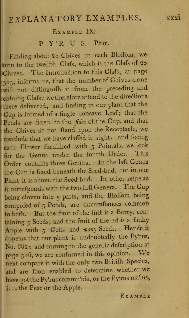 Example IX. P Y' R U S. Pear. Finding about 2o Chives in each Bloflbm, we [turn to the twelfth Clafs, which is the Clafs of 2o JChives. The lntrodu6lion to this Clafs, at page t^og, informs us, that the number of Chives alone i-will not- diftinguifh it • from the preceding and :.enfuing Clafs; we therefore attend to the directions t there delivered, and finding in our plant that the i Cup is formed of a fmgle concave Leaf; that the Petals are fixed to the Jides of the Cup, and that the Chives do not ftand upon the Receptacle, we . conclude that we have clafled it right; and feeing each Flower furnifhed with 5 Pointals, we look for the Genus under the fourth Order. This Order contains three Genera. In the laft Genus the Cup is fixed beneath the S^ed-bud, but in our Plant it is above the Seed-bud. In other refpeds it correfponds with the two firfl Genera. The Cup being cloven into 5 p^rts, and the Bloflbm being compofed of 5 Petals, are circumftances common to both. But the fruit of the firft is a Berry, con- taining 5 Seeds, and the fruit of the 2d is a flefhy Apple with 5 Cells and many Seeds. Hence it appears that our plant is undoubtedly the Pyrus, No. 682; and turning to the generic defcription at page 516, we are confirmed in this opinion. We next compare it with the only two Britilh Species, and are foon enabled to determine whether we have got the Py'rus commu’nis, or the Py'rus malus, t. e. the Pear or the Apple.