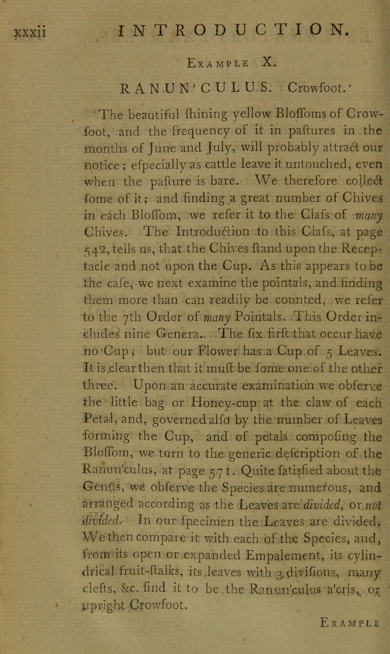 Example X. RANUN'CULUS. Crowfoot.' 'The beautiful {billing yellow BIofToms of Crow- foot, and the frequency of it in paftures in the months of June and July, will probably attract our notice; efpecially as cattle leave it untouched, even when the pafture is bare. We therefore colled fome of it; and finding a great number of Chives in each Bloflbm, we refer it to the Clafs of many Chives. The Introdudion to this Clafs, at page 54*2, tells us, that the Chives {land upon the Recep- tacle and not upon the Cup. As this appears to be the cafe, we next examine the pointals, and finding them more than can readily be counted, we refer to the yth Order of many Pointals. This Order in- cludes nine Genera.. The fix firft that occur have no'Cup; but our Flower has.a Cup.of 5 Leaves. It is clearthen that it mull be fome one of the other three. Upon an accurate examination w'e obferve the little bag or Honey-cup at the claw of each Petal, and, governed alfo by the number of Leaves forming the Cup, and of petals compofing the Blolfom, we turn to the generic defcription of the Raiiun'culus, at page 571. Quite fatisfied about the Genfts, w^e obferve the Species are-numetous, and arranged according as the Leaves are.'diwded, or.not divided.-' In our fpecimen the Leaves are divided. Wfe then compare it with each of the Species, and, from its open or expanded Empalement, its cylin- drical fruit-llalks, its.leaves with 3,divifions, many clefts. Sec. find it to be.the Ranun'culus a'cris,. or ijpr-igbt Crowfoot.