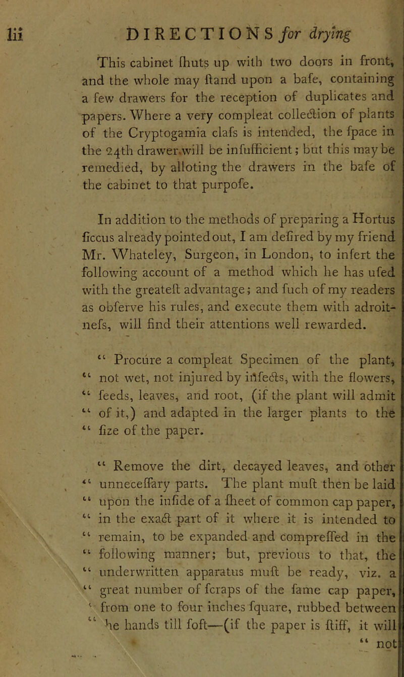 This cabinet (huts up with two doors in fronts and the whole may hand upon a bafe, containing a few drawers for the reception of duplicates and papers- Where a very compleat colledion of plants of the Cryptogamia clafs is intended, the fpace in the 24th drawer.will be infufficient; but this maybe remedied, by alloting the drawers in the bafe of the cabinet to that purpofe. In addition to the methods of preparing a Hortus ficcus already pointed out, I am defired by my friend Mr. Whateley, Surgeon^ in London^ to infert the following account of a method which he has ufed with the greatell advantage; and fuch of my readers as obferve his rules, and execute them with adroit- nefs, will find their attentions well rewarded. “ Procure a compleat Specimen of the plants “ not wet, not injured by irtfedfs, with the flowers, “ feeds, leaves, and root, (if the plant will admit “ of it,) and adapted in the larger plants to thfe “ fize of the paper. “ Remove the dirt, decayed leaves, and other “ unnecefFary parts. The plant muft then be laid upon the infide of a fheet of common cap paper, “ in the exaifi part of it where it is intended to “ remain, to be expanded and Compreffed in the “ following manner; but, previous to that, the “ underwritten apparatus muft be ready, viz. a “ great number of fcraps of the fame cap paper, ' from one to four inches fquare, rubbed between he hands till foft—(if the paper is ftiff, it wfill  - “ not