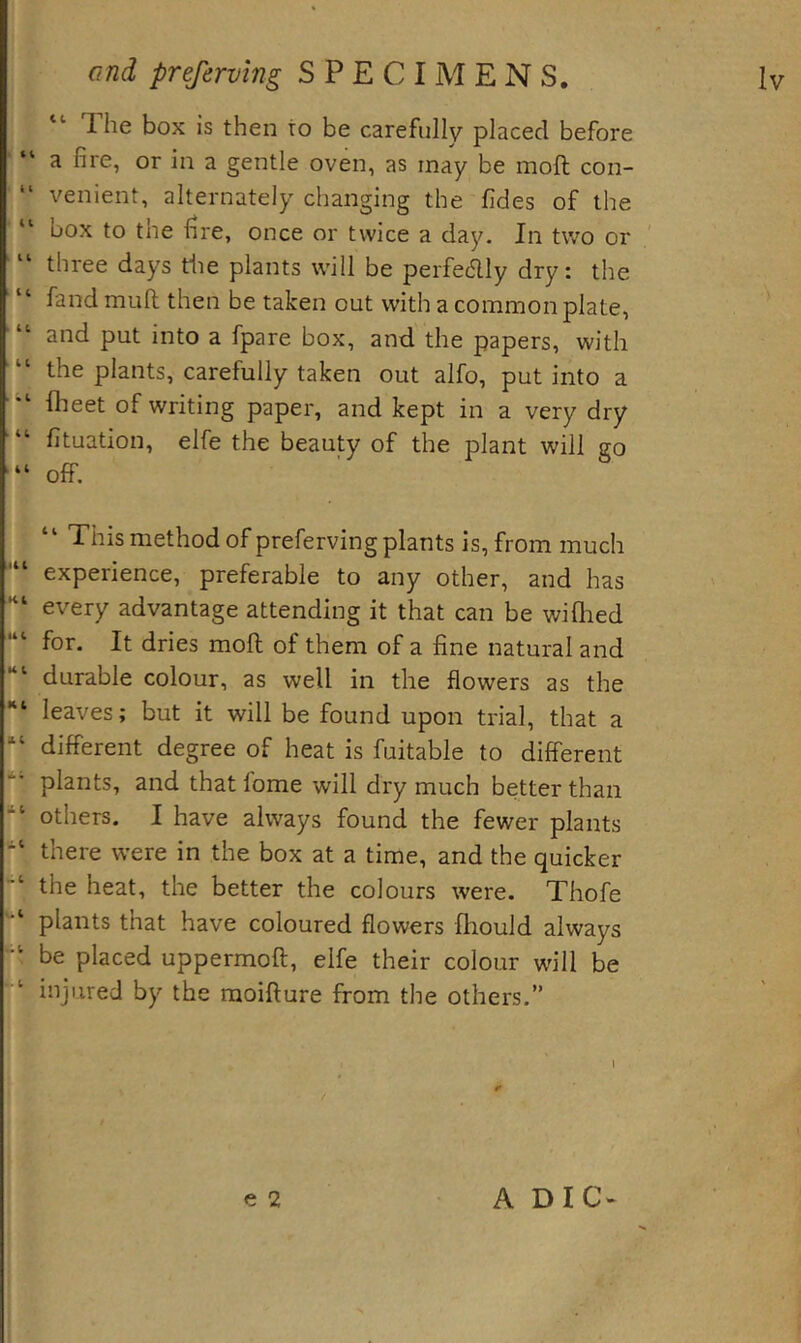 “ The box is then to be carefully placed before “ a fire, or in a gentle oven, as may be mofi; con- venient, alternately changing the fides of the “ box to the fire, once or twice a day. In two or “ three days tiie plants will be perfectly dry: the “ fandmuft then be taken out with a common plate, “ and put into a fpare box, and the papers, with the plants, carefully taken out alfo, put into a fheet of writing paper, and kept in a very dry ■“ fituation, elfe the beauty of the plant will go ■“ off, “ This method of preferving plants is, from much experience, preferable to any other, and has every advantage attending it that can be wiQied for. It dries moll of them of a fine natural and durable colour, as well in the flowers as the *“ leaves; but it will be found upon trial, that a “ different degree of heat is fuitable to different plants, and that lome will dry much better than others. I have always found the fewer plants there were in the box at a time, and the quicker the heat, the better the colours were. Thofe plants that have coloured flowers fhould always be placed uppermoft, elfe their colour will be injured by the raoifture from the others.” I e 2 A Die-