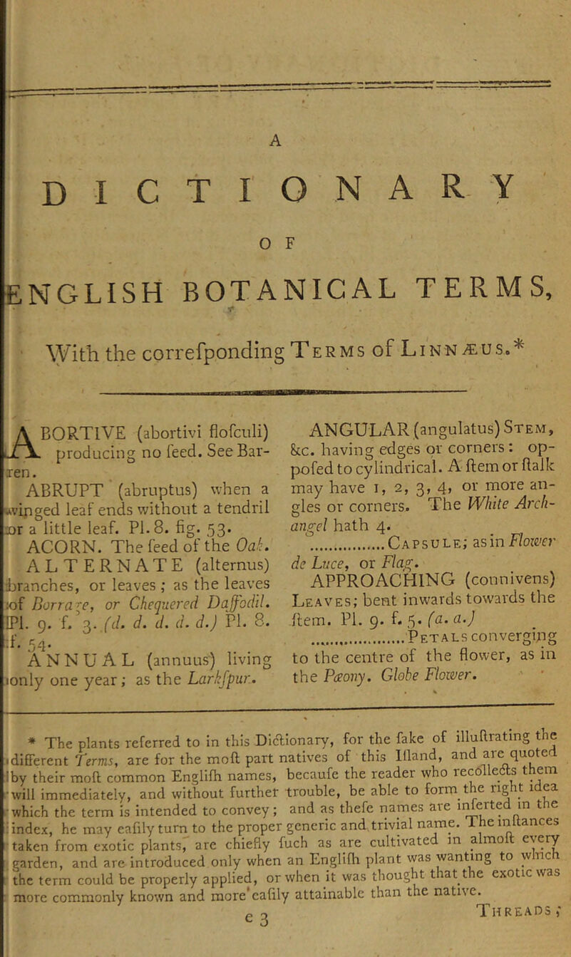 A D I C t I O N A R- Y O F ENGLISH BOTANICAL TERMS, ' With the correfponding Terms of Linn BORTlVE (abortivi flofculi) producing no feed. See Bar- ren. ABRUPT * (abruptus) when a kkvifiged leaf ends without a tendril Dr a little leaf. PI. 8. fig. 53. ACORN. The feed of the OaL ALTERNATE (alternus) branches, or leaves ,* as the leaves :of Barrage, or Cheguered Daffodil. IPl. 9. f/s./t/. d. d. d. d.) PI. 8. .f. 54. ANNUAL (annuus) living lonly one year; as the Larkfpur. ANGULAR (angulatus) Stem, kc. having edges or corners: op- pofed to cylindrical. A ftem or fialk may have i, 2, 3, 4&gt; oi' pies or corners. The White Arch- O angel hath 4. Capsule; zsm Flower de Ltice, or Flag. APPROACHING (connivens) Leaves; bent inwards towards the Item. PI. 9. f. 5. (a. a.) Petals convergfiig to the centre of the flower, as in the Paony. Globe Flower. ' ' * The plants referred to in this DicTionary, for the fake of illuRratmg the idifFerent Terms, are for the molt part natives of this llland, iby their moil common Englifli names, bccaufe the reader who recdllecits them •will immediately, and without further trouble, be able to form the right idea which the term is intended to convey; and as thefe names are iiUerted in the i index, he may eafily turn to the proper generic and trivial name. Theinltances taken from exotic plantsr are chiefly fuch as are cultivated in almoft every &lt; garden, and are introduced only when an Englifh plant was wanting to wnc r the term could be properly applied, or when it was thought that the exotic was ■ more commonly known and more*eafily attainable than the native. Threads,'