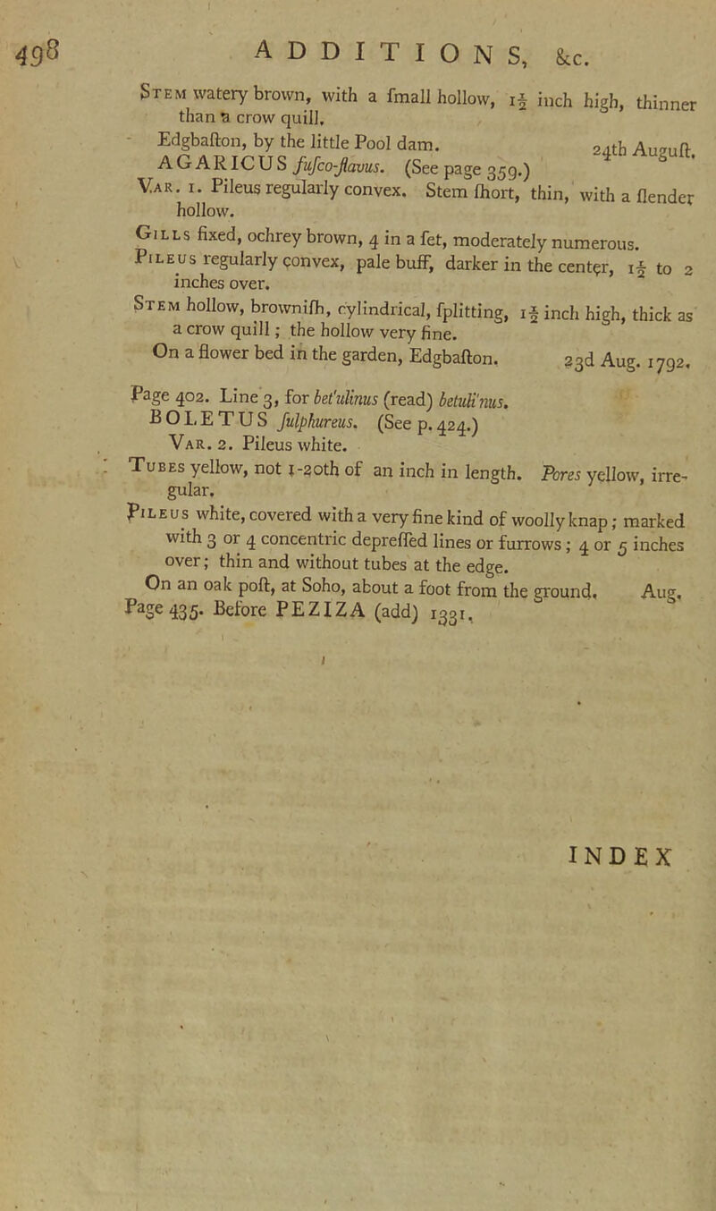 498 additions, kc. 2 inch high, thinner 2^th Auguft, Stem watery brown, with a fmall hollow, than a crow quill. - Edgbafton, by the little Pool dam. AGARICUS fujco-jlavus. (See page 359.) Var. I. Pileus regularly convex. Stem Ihort, thin, with a flender hollow. Gills fixed, ochrey brown, 4 in a fet, moderately numerous. Pileus regularly convex, pale buff, darker in the center, if to 2 inches over. Stem hollow, brownifh, cylindrical, fplitting, if inch high, thick as a crow quill; the hollow very fine. On a flower bed in the garden, Edgbafton, 33d Aug. 1792, Page 402. Line 3, for bet'ulinus (read) betuli'nus. B O I, E T U S Julphureus. (See p. 424.) Var. 2. Pileus white. : Tubes yellow, not t-2oth of an inch in length. Pom yellow, irre- gular. Pileus white, covered with a very fine kind of woolly knap; marked with 3 or 4 concentric depreffed lines or furrows; 4 or 5 inches over; thin and without tubes at the edge. On an oak poft, at Soho, about a foot from the ground* Aug, 1*^2^ 435- Before PEZIZA (add) 1331,