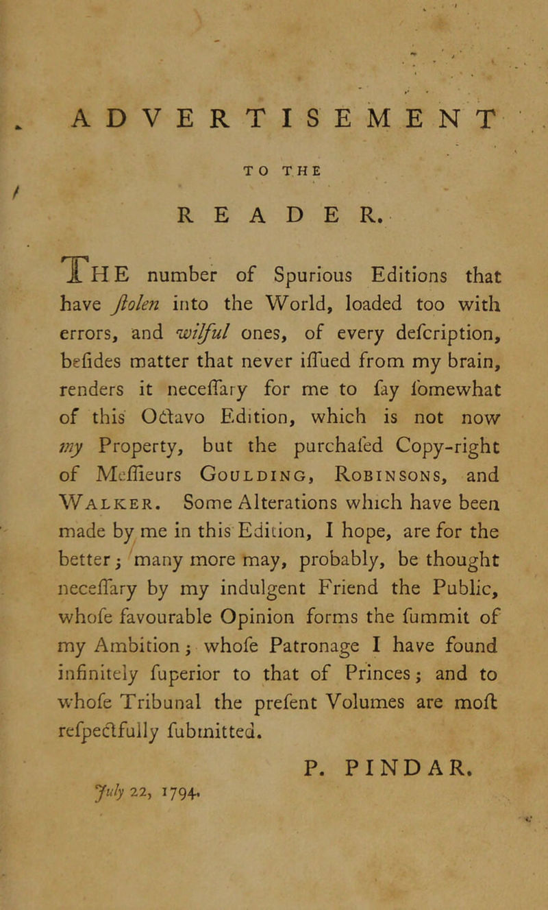 ADVERTISEMENT TO THE / READER. JL H E number of Spurious Editions that have jiolen into the World, loaded too with errors, and wilful ones, of every defcription, befides matter that never iffued from my brain, renders it neceffary for me to fay fomewhat of this Odavo Edition, which is not now my Property, but the purchafed Copy-right of Mefiieurs Goulding, Robinsons, and Walker. Some Alterations which have been made by me in this Edition, I hope, are for the better j 'many more may, probably, be thought neceffary by my indulgent Friend the Public, whofe favourable Opinion forms the fummit of my Ambition; whofe Patronage I have found infinitely fuperior to that of Princes; and to whofe Tribunal the prefent Volumes are moil refpeclfuily fubmitted. July 22^ 1794, P. PINDAR.