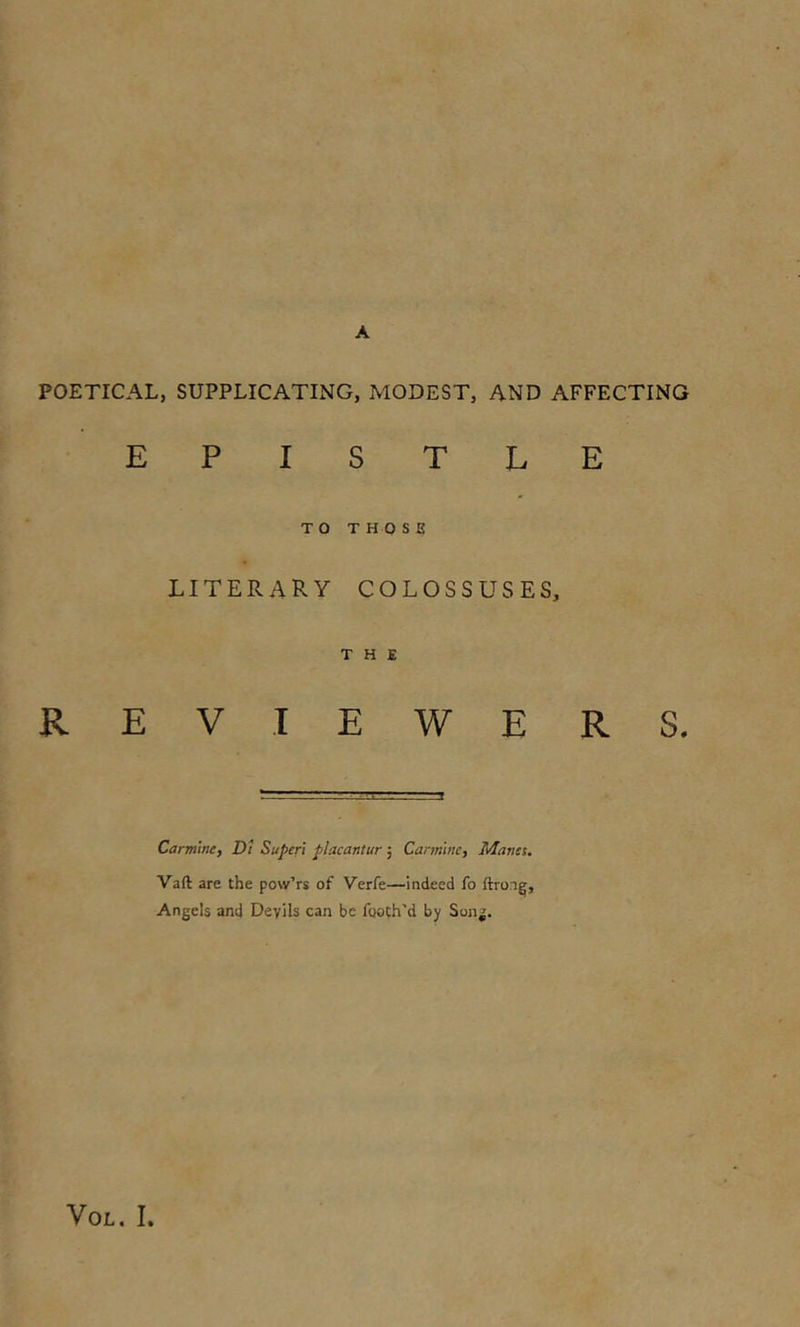 A POETICAL, SUPPLICATING, MODEST, AND AFFECTING EPISTLE TO THOSE literary colossuses, THE REVIEWERS. Carmine, Dt Super! placantur; Carmine, Manet. Vaft are the pow’rs of Verfe—indeed fo ftron^, Angels and Devils can be footh'd by Song.