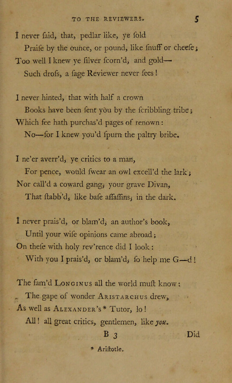 t never fald, that, pedlar like, ye fold Praife by the ounce, or pound, like fnuff or cheefes Too well I knew ye filver fcorn’d, and gold— Such drofs, a fage Reviewer never fees! I never hinted, that with half a crown Books have been fent you by the fcribbling tribe; Which fee hath purchas’d pages of renown: No—for I knew you’d fpurn the paltry bribe. I ne’er averr’d> ye critics to a man. For pence, wotild fwear an owl excell’d the lark; Nor call’d a coward gang; your grave Divan, That ftabb’dj like bafe affaffins,' in the dark. 1 never prais’d, or blam’d, an autlior’s book, Until your wile opinions came abroad; On thefe with holy rev’rence did I look: With you I prais’d, or blam’d^ fo help me G—d! The fam’d Longinus all the world muft know; ^ The gape of wonder Aristarchus drew, ■ < ' As well as Alexander’s* Tutor, lo ! AH! all great critics, gentlemen, like you, B 3 Did * Arlftotle.