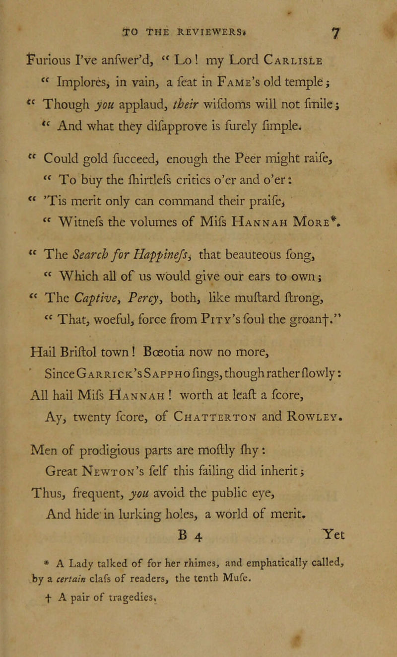 Furious I’ve anfwer’d, Lo! my Lord Carlisle Implores, in vain^ a feat in Fame’s old temple j Though you applaud, their wifdoms will not fmile; And what they difapprove is furely fimple. Could gold fucceedj enough the Peer might raife. To buy the Ihirtlefs critics o’er and o’er: ’Tis merit only can command their praife^ “ Witnefs the volumes of Mifs Hannah More’’^, “ Tht Search for Happine/Sj that beauteous fong, “ Which all of us would give our ears to own; The Captive^ Percy^ both, like muftard ftrong, “ That, woeful, force from Pity’s foul the groanf.” Hail Briftol town! Boeotia now no more, SinceGARRiCK’sSAPPHO fings, though rather flowly: All hail Mifs Hannah ! worth at leaft a fcore. Ay, twenty fcore, of Chatterton and Rowley. Men of prodigious parts are moflly fliy: Great Newton’s felf this failing did inherit; Thus, frequent, you avoid the public eye. And hide' in lurking holes, a world of merit. B 4 Yet * A Lady talked of for her rhimes, and emphatically called, by a certain clafs of readers, the tenth Mufe. t A pair of tragedies.