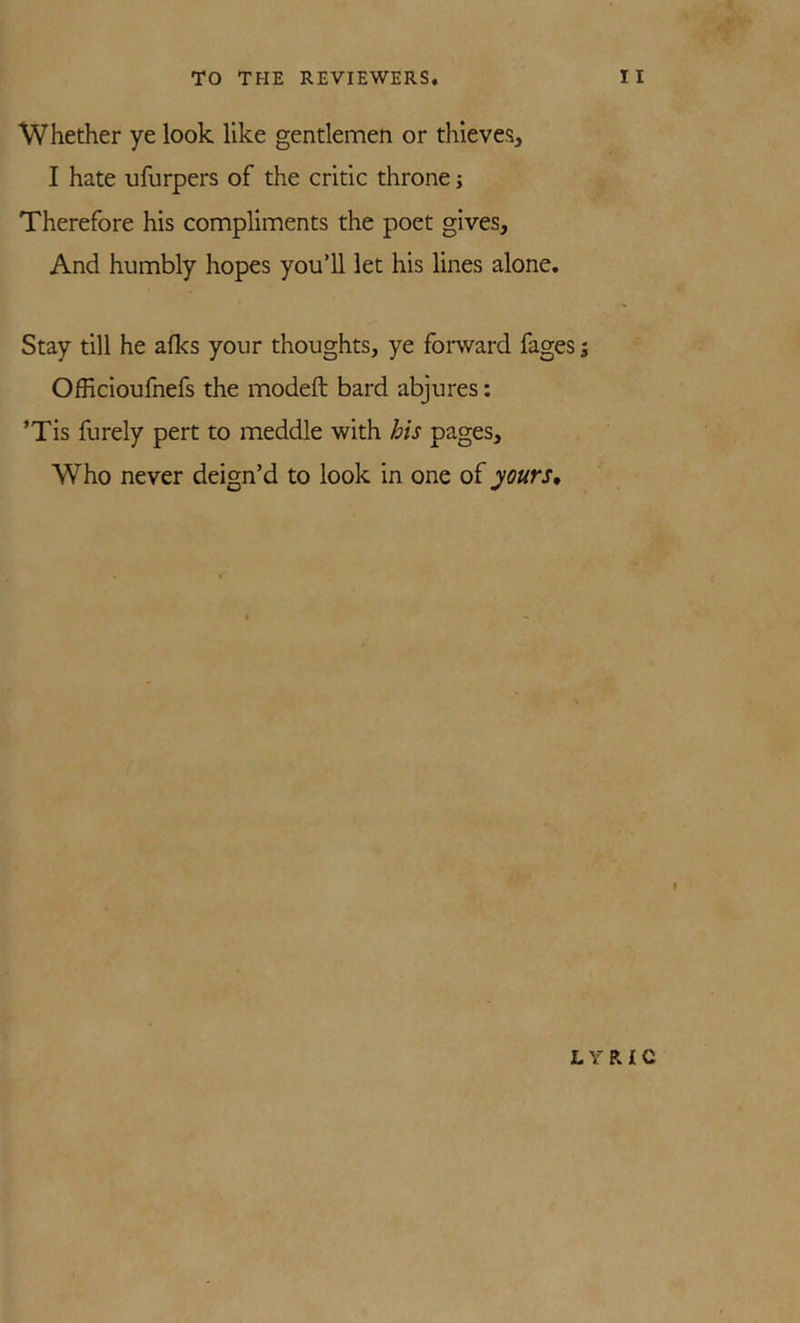 Whether ye look like gentlemen or thieves, I hate ufurpers of the critic throne; Therefore his compliments the poet gives. And humbly hopes you’ll let his lines alone. Stay till he afks your thoughts, ye foi-ward fages j Officioufnefs the modeft bard abjures: ’Tis furely pert to meddle with his pages. Who never deign’d to look in one of yours. I LYRIC