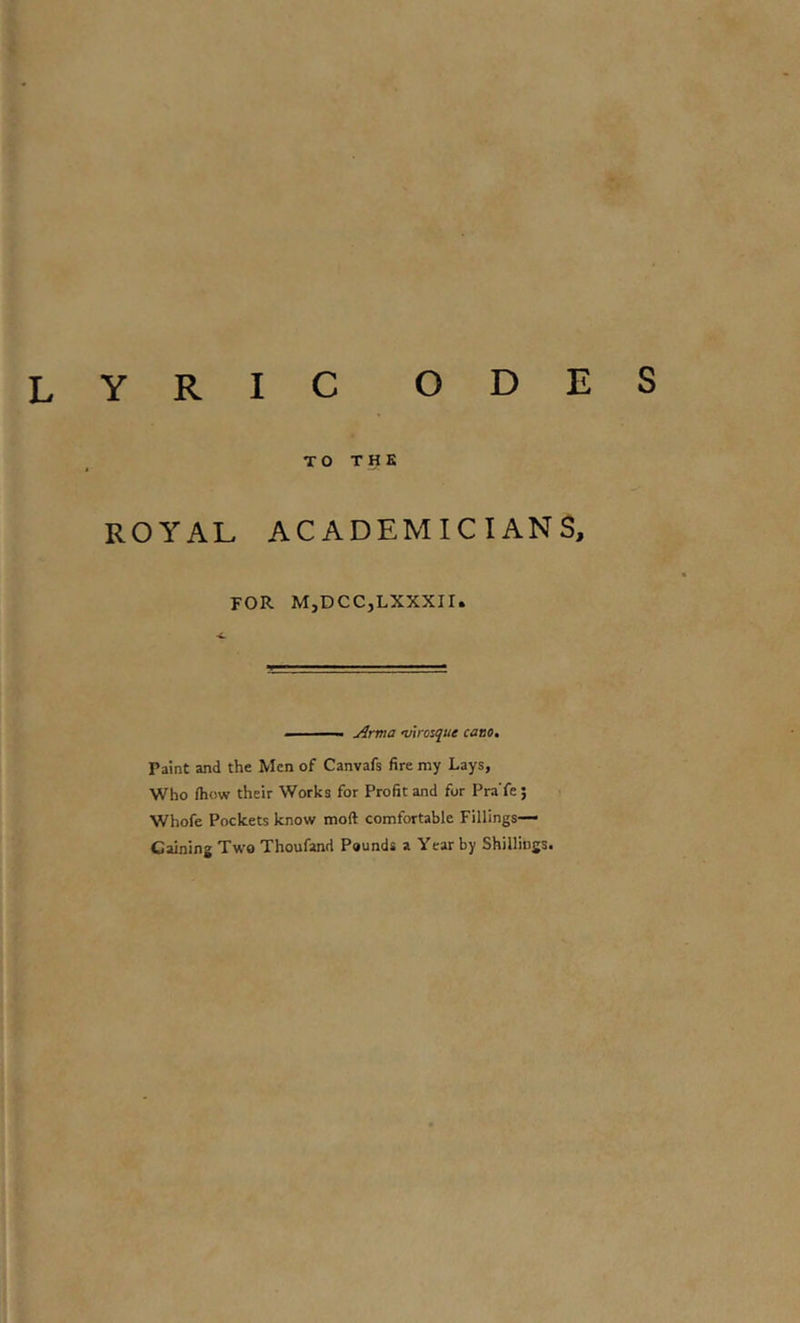 lyric odes TO THE ROYAL ACADEMICIANS, FOR MjDCCjLXXXir. ' — I Arma woique cano. Paint and the Men of Canvafs fire my Lays, Who (how their Works for Profit and for Pra'fe; Whofe Pockets know moft comfortable Fillings— Gaining Two Thoufand Pounds a Year by Shillings.