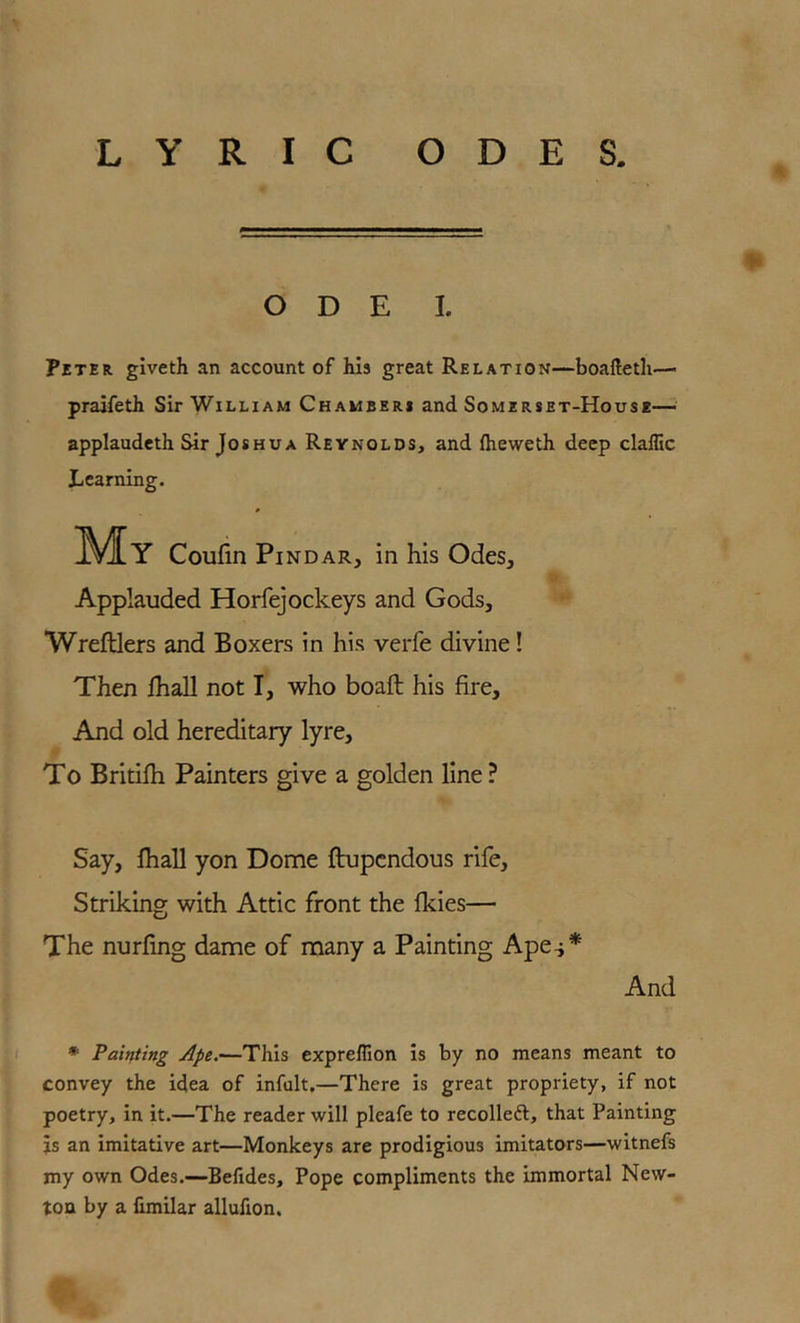 O D E I. Peter giveth an account of his great Relation—boaftetli—- praifeth Sir William Chamseri and Somerset-House— applaudeth Sir Joshua Reynolds, and llieweth deep claffic Learning. My Coufin Pindar, in his Odes, Applauded Horfejockeys and Gods, Wreftlers and Boxers in his verfe divine! Then lhall not I, who boaft his fire. And old hereditary lyre. To Britifh Painters give a golden line ? Say, lhall yon Dome ftupcndous rife. Striking with Attic front the fkies— The nurling dame of many a Painting Ape-i* And * Painting Ape,—This expreffion is by no means meant to convey the idea of infult,—There is great propriety, if not poetry, in it.—The reader will pleafe to recolleft, that Painting js an imitative art—Monkeys are prodigious imitators—witnefs my own Odes.—Befides, Pope compliments the immortal New- ton by a fimilar allufion.